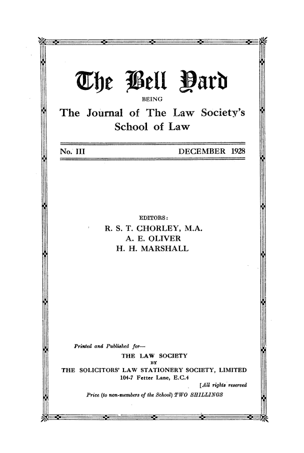 handle is hein.journals/belyrd3 and id is 1 raw text is: -...... ..
BEING
The Journal of The Law Society's
School of Law
No. III              DECEMBER 1928

EDITORS:
R. S. T. CHORLEY, M.A.
A. E. OLIVER
H. H. MARSHALL

Prisded and Pubtished for-
THE LAW SOCIETY
BY
THE SOLICITORS' LAW STATIONERY SOCIETY, LIMITED
104-7 Fetter Lane, E.C.4
[All rights reserved
Price (to non-members of the School) TWO SHILLINGS

:.                 .:.                ---

m m
R


