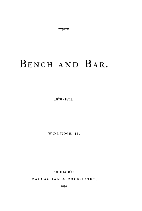 handle is hein.journals/benba2 and id is 1 raw text is: THE

BENCH AND BAR.
1870 - 18161.-
VOLUME II.
CHICAGO:
CALLAGHAN & COCKCROFT.

1870.


