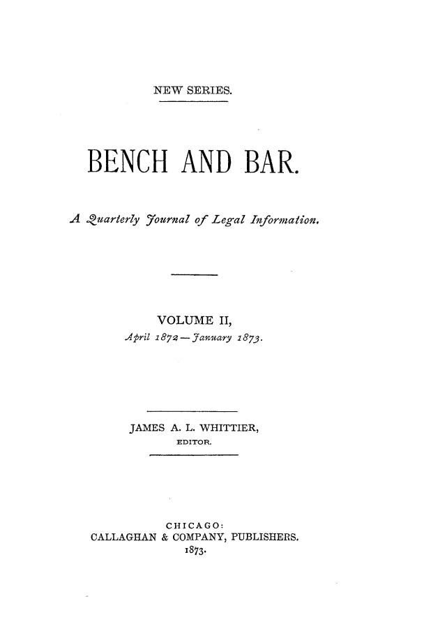 handle is hein.journals/benba4 and id is 1 raw text is: NEW SERIES.
BENCH AND BAR.
A !uarterly 7ournal of Legal Information.
VOLUME II,
April 1874- January 2873.
JAMES A. L. WHITTIER,
EDITOR.
CHICAGO:
CALLAGHAN & COMPANY, PUBLISHERS.
1873*


