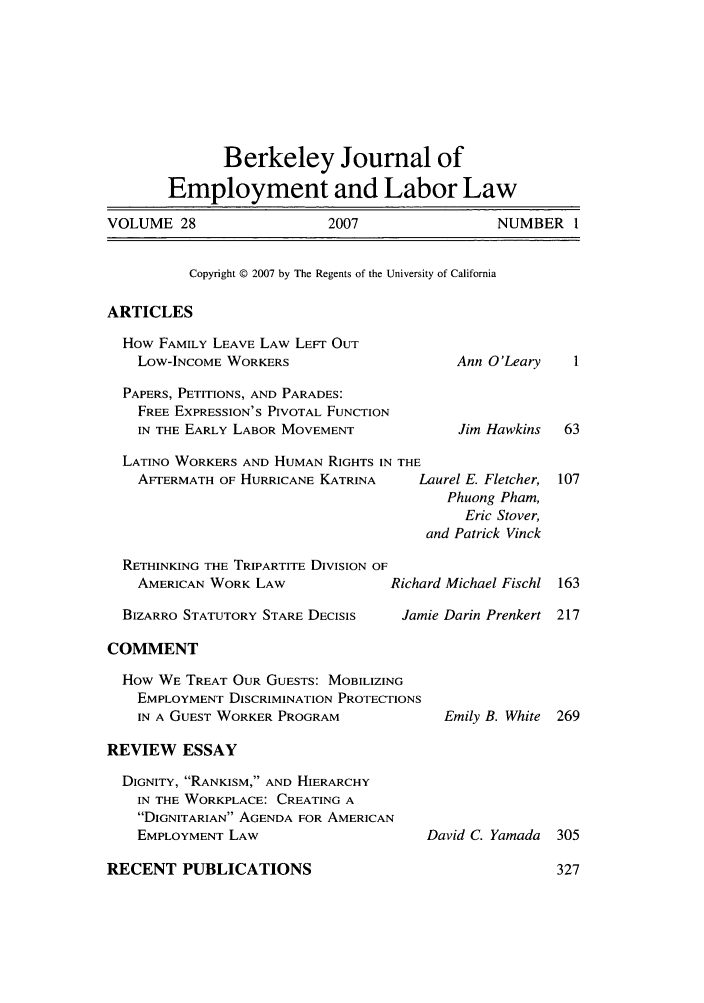 handle is hein.journals/berkjemp28 and id is 1 raw text is: Berkeley Journal of
Employment and Labor Law
VOLUME 28              2007              NUMBER 1
Copyright © 2007 by The Regents of the University of California
ARTICLES

How FAMILY LEAVE LAW LEFT OUT
Low-INCOME WORKERS
PAPERS, PETITIONS, AND PARADES:
FREE EXPRESSION'S PIVOTAL FUNCTION
IN THE EARLY LABOR MOVEMENT
LATINO WORKERS AND HUMAN RIGHTS IN THE
AFTERMATH OF HURRICANE KATRINA    I
RETHINKING THE TRIPARTITE DIVISION OF
AMERICAN WORK LAW              Richt
BIZARRO STATUTORY STARE DECISIS   Jan

Ann O'Leary
Jim Hawkins

Laurel E. Fletcher,
Phuong Pham,
Eric Stover,
and Patrick Vinck
ird Michael Fischl
nie Darin Prenkert

COMMENT

How WE TREAT OUR GUESTS: MOBILIZING
EMPLOYMENT DISCRIMINATION PROTECTIONS
IN A GUEST WORKER PROGRAM

REVIEW ESSAY

DIGNITY, RANKISM, AND HIERARCHY
IN THE WORKPLACE: CREATING A
DIGNITARIAN AGENDA FOR AMERICAN
EMPLOYMENT LAW

RECENT PUBLICATIONS

Emily B. White 269

David C. Yamada 305


