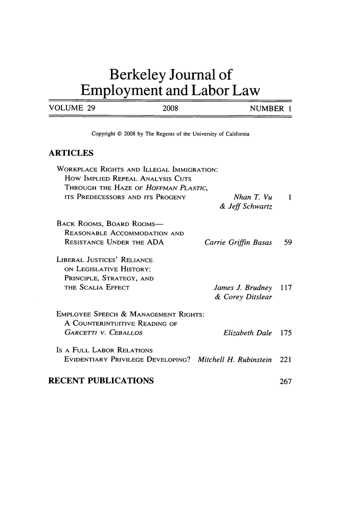 handle is hein.journals/berkjemp29 and id is 1 raw text is: Berkeley Journal of
Employment and Labor Law
VOLUME 29                   2008                 NUMBER 1
Copyright © 2008 by The Regents of the University of California
ARTICLES
WORKPLACE RIGHTS AND ILLEGAL IMMIGRATION:
How IMPLIED REPEAL ANALYSIS CUTS
THROUGH THE HAZE OF HOFFMAN PLASTIC,
ITS PREDECESSORS AND ITS PROGENY         Nhan T. Vu
& Jeff Schwartz
BACK RooMs, BOARD RooMs-
REASONABLE ACCOMMODATION AND
RESISTANCE UNDER THE ADA          Carrie Griffin Basas  59

LIBERAL JUSTICES' RELIANCE
ON LEGISLATIVE HISTORY:
PRINCIPLE, STRATEGY, AND
THE SCALIA EFFECT

EMPLOYEE SPEECH & MANAGEMENT RIGHTS:
A COUNTERINTUITIVE READING OF
GARCETTI V. CEBALLOS

James J. Brudney
& Corey Ditslear

Elizabeth Dale

Is A FULL LABOR RELATIONS
EVIDENTIARY PRIVILEGE DEVELOPING? Mitchell H. Rubinstein

RECENT PUBLICATIONS


