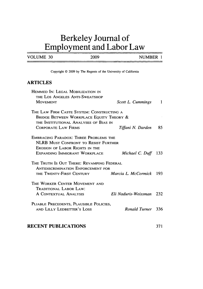 handle is hein.journals/berkjemp30 and id is 1 raw text is: Berkeley Journal of
Employment and Labor Law
VOLUME 30             2009              NUMBER 1
Copyright © 2009 by The Regents of the University of California
ARTICLES

HEMMED IN: LEGAL MOBILIZATION IN
THE Los ANGELES ANTI-SWEATSHOP
MOVEMENT

Scott L. Cummings

THE LAW FIRM CASTE SYSTEM: CONSTRUCTING A
BRIDGE BETWEEN WORKPLACE EQUITY THEORY &
THE INSTITUTIONAL ANALYSES OF BIAS IN
CORPORATE LAW FIRMS                Tiffan

EMBRACING PARADOX: THREE PROBLEMS THE
NLRB MUST CONFRONT TO RESIST FURTHER
EROSION OF LABOR RIGHTS IN THE
EXPANDING IMMIGRANT WORKPLACE

THE TRUTH IS OUT THERE: REVAMPING FEDERAL
ANTIDISCRIMINATION ENFORCEMENT FOR
THE TWENTY-FIRST CENTURY        Marcia L. McCormick
THE WORKER CENTER MOVEMENT AND
TRADITIONAL LABOR LAW:
A CONTEXTUAL ANALYSIS           Eli Naduris-Weissman
PLIABLE PRECEDENTS, PLAUSIBLE POLICIES,
AND LILLY LEDBETTER'S LOSS            Ronald Turner

RECENT PUBLICATIONS

i N. Darden

Michael C. Duff


