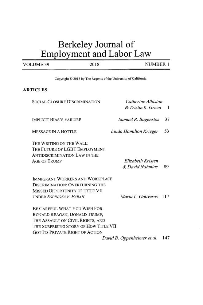 handle is hein.journals/berkjemp39 and id is 1 raw text is: 








              Berkeley Journal of

       Employment and Labor Law

VOLUME  39                2018                  NUMBERI


Copyright C 2018 by The Regents of the University of California


ARTICLES


SOCIAL CLOSURE DISCRIMINATION



IMPLICIT BIAS'S FAILURE

MESSAGE IN A BOTTLE            Lin

THE WRITING ON THE WALL:
THE FUTURE OF LGBT EMPLOYMENT
ANTIDISCRIMINATION LAW IN THE
AGE OF TRUMP


IMMIGRANT WORKERS AND WORKPLACE
DISCRIMINATION: OVERTURNING THE
MISSED OPPORTUNITY OF TITLE VII
UNDERESPINOZA V. FARAH

BE CAREFUL WHAT YOU WISH FOR:
RONALD REAGAN, DONALD TRUMP,
THE ASSAULT ON CIVIL RIGHTS, AND
THE SURPRISING STORY OF How TITLE VII
GOT ITS PRIVATE RIGHT OF ACTION


Catherine Albiston
& Tristin K. Green 1


Samuel R. Bagenstos

da Hamilton Krieger


37

53


  Elizabeth Kristen
  & David Nahmias 89





Maria L. Ontiveros 117


David B. Oppenheimer et al. 147


