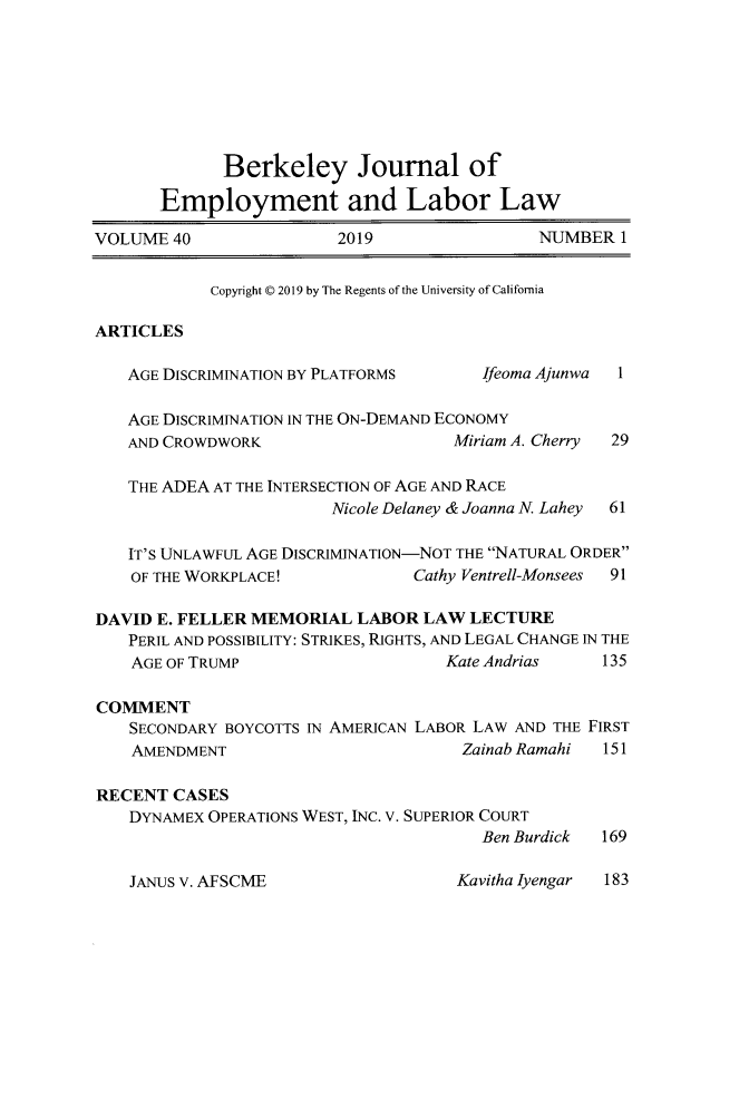handle is hein.journals/berkjemp40 and id is 1 raw text is: 








             Berkeley Journal of

       Employment and Labor Law

VOLUME 40                2019                 NUMBER 1


            Copyright © 2019 by The Regents of the University of California

ARTICLES

   AGE DISCRIMINATION BY PLATFORMS      Ifeoma Ajunwa 1

   AGE DISCRIMINATION IN THE ON-DEMAND ECONOMY
   AND CROWDWORK                     Miriam A. Cherry 29

   THE ADEA AT THE INTERSECTION OF AGE AND RACE
                        Nicole Delaney & Joanna N. Lahey  61

   IT'S UNLAWFUL AGE DISCRIMINATION-NOT THE NATURAL ORDER
   OF THE WORKPLACE!             Cathy Ventrell-Monsees 91

DAVID E. FELLER MEMORIAL LABOR LAW LECTURE
   PERIL AND POSSIBILITY: STRIKES, RIGHTS, AND LEGAL CHANGE IN THE
   AGE OF TRUMP                     Kate Andrias    135

COMMENT
    SECONDARY BOYCOTTS IN AMERICAN LABOR LAW AND THE FIRST
    AMENDMENT                         Zainab Ramahi 151

RECENT CASES
    DYNAMEX OPERATIONS WEST, INC. V. SUPERIOR COURT
                                        Ben Burdick 169


Kavitha Iyengar 183


JANUS v. AFSCME


