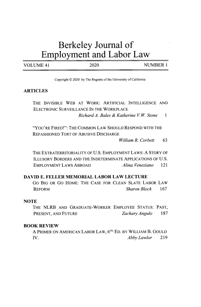 handle is hein.journals/berkjemp41 and id is 1 raw text is: 








             Berkeley Journal of

       Employment and Labor Law

VOLUME  41               2020                 NUMBER  1


            Copyright © 2020 by The Regents of the University of California

ARTICLES

   THE  INVISIBLE WEB AT WORK: ARTIFICIAL INTELLIGENCE AND
   ELECTRONIC SURVEILLANCE IN THE WORKPLACE
                     Richard A. Bales & Katherine V. W. Stone 1

    YOU'RE FIRED!: THE COMMON LAW SHOULD RESPOND WITH THE
    REFASHIONED TORT OF ABUSIVE DISCHARGE
                                    William R. Corbett 63

   THE EXTRATERRITORIALITY OF U.S. EMPLOYMENT LAWS: A STORY OF
   ILLUSORY BORDERS AND THE INDETERMINATE APPLICATIONS OF U.S.
   EMPLOYMENT  LAWS ABROAD            Alina Veneziano 121

DAVID E. FELLER MEMORIAL   LABOR  LAW  LECTURE
   GO  BIG OR GO HOME: THE CASE FOR CLEAN SLATE LABOR LAW
   REFORM                              Sharon Block 167

NOTE
   THE  NLRB AND  GRADUATE-WORKER EMPLOYEE STATUS: PAST,
   PRESENT, AND FUTURE               Zachary Angulo 187

BOOK  REVIEW
   A PRIMER ON AMERICAN LABOR LAW, 6T- ED. BY WILLIAM B. GOULD
   IV.                                  Abby Lawlor 219


