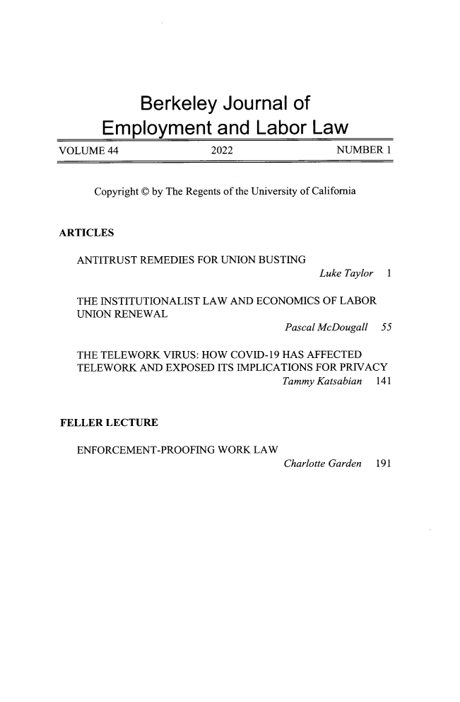 handle is hein.journals/berkjemp44 and id is 1 raw text is: 








            Berkeley Journal of

       Employment and Labor Law

VOLUME 44              2022              NUMBER  1


     Copyright © by The Regents of the University of California


ARTICLES

   ANTITRUST REMEDIES FOR UNION BUSTING
                                      Luke Taylor


1


  THE INSTITUTIONALIST LAW AND ECONOMICS OF LABOR
  UNION RENEWAL
                                 Pascal McDougall 55

  THE TELEWORK VIRUS: HOW COVID-19 HAS AFFECTED
  TELEWORK  AND EXPOSED ITS IMPLICATIONS FOR PRIVACY
                                 Tammy Katsabian 141



FELLER LECTURE

  ENFORCEMENT-PROOFING WORK  LAW
                                 Charlotte Garden 191


