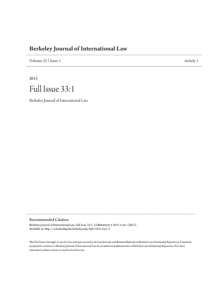 handle is hein.journals/berkjintlw33 and id is 1 raw text is: 










Berkeley Journal of International Law


Volume   33   Issue  1



2015


Full Issue 33:1

BerkeleyJournal of   International  Law





























Recommended Citation
BerkeleyJournal of International Law, Full Issue 33:1, 33 BERKELEYJ. INT'L LAW. (2015).
Available at: http://scholarship.law.berkeley.edu/bjil/vol33/issl/1


Article  1


This Full Issue is brought to you for free and open access by the LawJournals and Related Materials at Berkeley Law Scholarship Repository. It has been
accepted for inclusion in BerkeleyJournal of International Law by an authorized administrator of Berkeley Law Scholarship Repository. For more
information, please contact jceraclaw.berkeley.edu.


