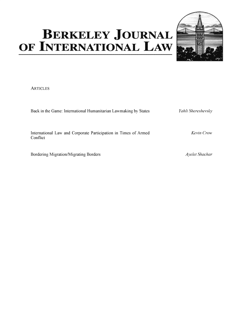 handle is hein.journals/berkjintlw37 and id is 1 raw text is: 






        BERKLEY JOURNAL

OF INTERNATIONAL LAW


ARTICLES


Back in the Game: International Humanitarian Lawmaking by States


International Law and Corporate Participation in Times of Armed
Conflict


Bordering Migration/Migrating Borders


Yahli Shereshevsky


Kevin Crow


Ayelet Shachar


