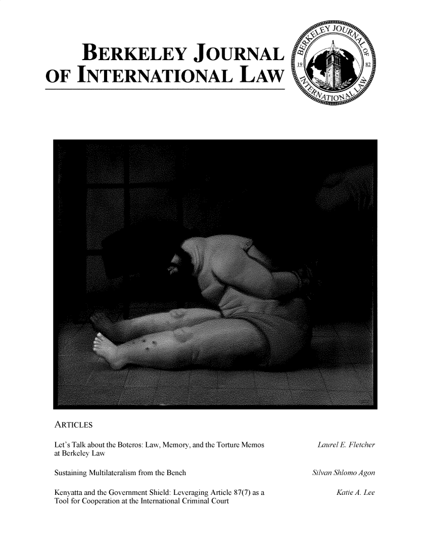 handle is hein.journals/berkjintlw38 and id is 1 raw text is: BERKELEY JOURNAL      8
OF INTERNATIONAL LAW

ARTICLES
Let's Talk about the Boteros: Law, Memory, and the Torture Memos
at Berkeley Law
Sustaining Multilateralism from the Bench
Kenyatta and the Government Shield: Leveraging Article 87(7) as a
Tool for Cooperation at the International Criminal Court

Laurel E. Fletcher
Silvan Shlomo Agon
Katie A. Lee


