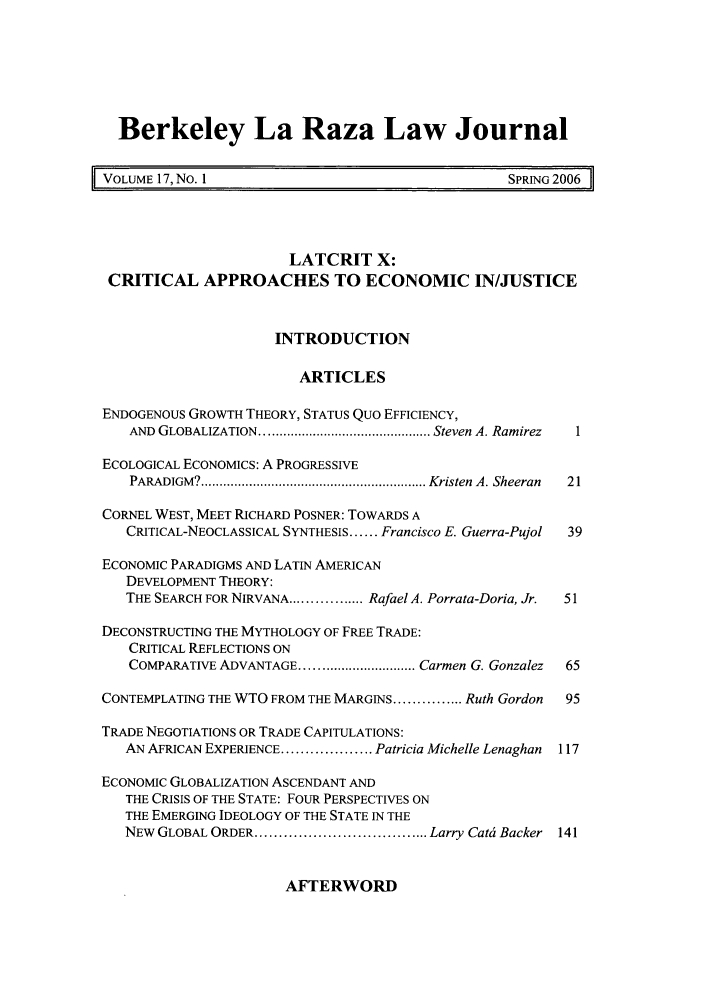 handle is hein.journals/berklarlj17 and id is 1 raw text is: Berkeley La Raza Law Journal
VOLUME 17, NO. 1                                   SPRING 2006
LATCRIT X:
CRITICAL APPROACHES TO ECONOMIC IN/JUSTICE
INTRODUCTION
ARTICLES
ENDOGENOUS GROWTH THEORY, STATUS Quo EFFICIENCY,
AND  GLOBALIZATION .............................................. Steven A. Ramirez  1
ECOLOGICAL ECONOMICS: A PROGRESSIVE
PARADIGM? ............................................................. Kristen  A. Sheeran  21
CORNEL WEST, MEET RICHARD POSNER: TOWARDS A
CRITICAL-NEOCLASSICAL SYNTHESIS ...... Francisco E. Guerra-Pujol  39
ECONOMIC PARADIGMS AND LATIN AMERICAN
DEVELOPMENT THEORY:
THE SEARCH FOR NIRVANA................ Rafael A. Porrata-Doria, Jr.  51
DECONSTRUCTING THE MYTHOLOGY OF FREE TRADE:
CRITICAL REFLECTIONS ON
COMPARATIVE ADVANTAGE .............................. Carmen G. Gonzalez  65
CONTEMPLATING THE WTO FROM THE MARGINS ............... Ruth Gordon  95
TRADE NEGOTIATIONS OR TRADE CAPITULATIONS:
AN AFRICAN EXPERIENCE ................... Patricia Michelle Lenaghan  117
ECONOMIC GLOBALIZATION ASCENDANT AND
THE CRISIS OF THE STATE: FOUR PERSPECTIVES ON
THE EMERGING IDEOLOGY OF THE STATE IN THE
NEW  GLOBAL ORDER .................................... Larry Cati Backer  141

AFTERWORD


