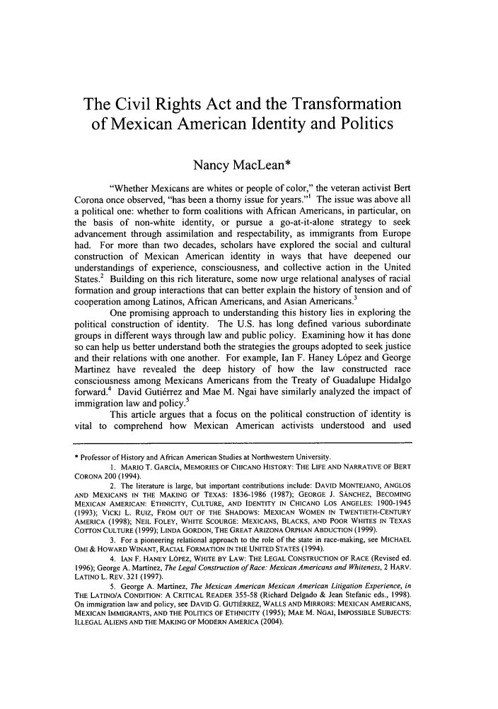 handle is hein.journals/berklarlj18 and id is 131 raw text is: The Civil Rights Act and the Transformation
of Mexican American Identity and Politics
Nancy MacLean*
Whether Mexicans are whites or people of color, the veteran activist Bert
Corona once observed, has been a thorny issue for years.' The issue was above all
a political one: whether to form coalitions with African Americans, in particular, on
the basis of non-white identity, or pursue a go-at-it-alone strategy to seek
advancement through assimilation and respectability, as immigrants from Europe
had. For more than two decades, scholars have explored the social and cultural
construction of Mexican American identity in ways that have deepened our
understandings of experience, consciousness, and collective action in the United
States.2 Building on this rich literature, some now urge relational analyses of racial
formation and group interactions that can better explain the history of tension and of
cooperation among Latinos, African Americans, and Asian Americans.3
One promising approach to understanding this history lies in exploring the
political construction of identity. The U.S. has long defined various subordinate
groups in different ways through law and public policy. Examining how it has done
so can help us better understand both the strategies the groups adopted to seek justice
and their relations with one another. For example, Ian F. Haney L6pez and George
Martinez have revealed the deep history of how the law constructed race
consciousness among Mexicans Americans from the Treaty of Guadalupe Hidalgo
forward.4 David Guti6rrez and Mae M. Ngai have similarly analyzed the impact of
immigration law and policy.5
This article argues that a focus on the political construction of identity is
vital to comprehend how Mexican American activists understood and used
* Professor of History and African American Studies at Northwestern University.
1. MARIO T. GARCiA, MEMORIES OF CHICANO HISTORY: THE LIFE AND NARRATIVE OF BERT
CORONA 200 (1994).
2. The literature is large, but important contributions include: DAVID MONTEJANO, ANGLOS
AND MEXICANS IN THE MAKING OF TEXAS: 1836-1986 (1987); GEORGE J. SANCHEZ, BECOMING
MEXICAN AMERICAN: ETHNICITY, CULTURE, AND IDENTITY IN CHICANO LOS ANGELES: 1900-1945
(1993); VICKI L. RuIz, FROM OUT OF THE SHADOWS: MEXICAN WOMEN IN TWENTIETH-CENTURY
AMERICA (1998); NEIL FOLEY, WHITE SCOURGE: MEXICANS, BLACKS, AND POOR WHITES IN TEXAS
COTTON CULTURE (1999); LINDA GORDON, THE GREAT ARIZONA ORPHAN ABDUCTION (1999).
3. For a pioneering relational approach to the role of the state in race-making, see MICHAEL
OMI & HOWARD WINANT, RACIAL FORMATION IN THE UNITED STATES (1994).
4. lAN F. HANEY LOPEZ, WHITE BY LAW: THE LEGAL CONSTRUCTION OF RACE (Revised ed.
1996); George A. Martinez, The Legal Construction of Race: Mexican Americans and Whiteness, 2 HARV.
LATINO L. REV. 321 (1997).
5. George A. Martinez, The Mexican American Mexican American Litigation Experience, in
THE LATINO/A CONDITION: A CRITICAL READER 355-58 (Richard Delgado & Jean Stefanic eds., 1998).
On immigration law and policy, see DAVID G. GUTItRREZ, WALLS AND MIRRORS: MEXICAN AMERICANS,
MEXICAN IMMIGRANTS, AND THE POLITICS OF ETHNICITY (1995); MAE M. NGAI, IMPOSSIBLE SUBJECTS:
ILLEGAL ALIENS AND THE MAKING OF MODERN AMERICA (2004).


