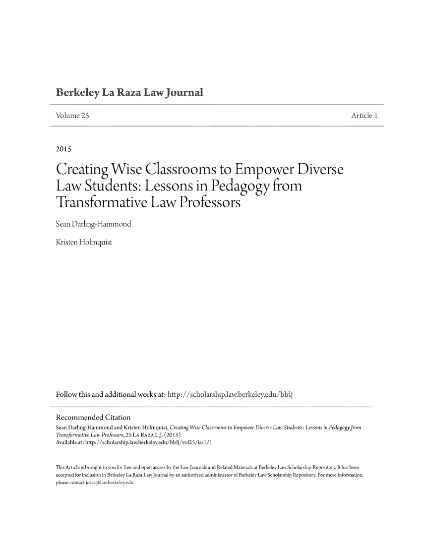 handle is hein.journals/berklarlj25 and id is 1 raw text is: 








Berkeley La Raza Law Journal


Volume 25


Article 1


2015

Creating Wise Classrooms to Empower Diverse
Law Students: Lessons in Pedagogy from

Transformative Law Professors

Sean Darling-Hammond

Kristen Holmquist















Follow this and additional works at: http: //scholarship.law.berkeley.edu/blrlj

Recommended Citation
Sean Darling-Hammond and Kristen Holmquist, Creating Wise Classrooms to Empower Diverse Law Students: Lessons in Pedagogy from
Transformative Law Professors, 25 LA RAZA L.J. (2015).
Available at: http://scholarship.law.berkeley.edu/blrlj/vol2S/issI/1

This Article is brought to you for free and open access by the LawJournals and Related Materials at Berkeley Law Scholarship Repository. It has been
accepted for inclusion in Berkeley La Raza LawJournal by an authorized administrator of Berkeley Law Scholarship Repository. For more information,
please contact jceralaw berkeleyedu.


