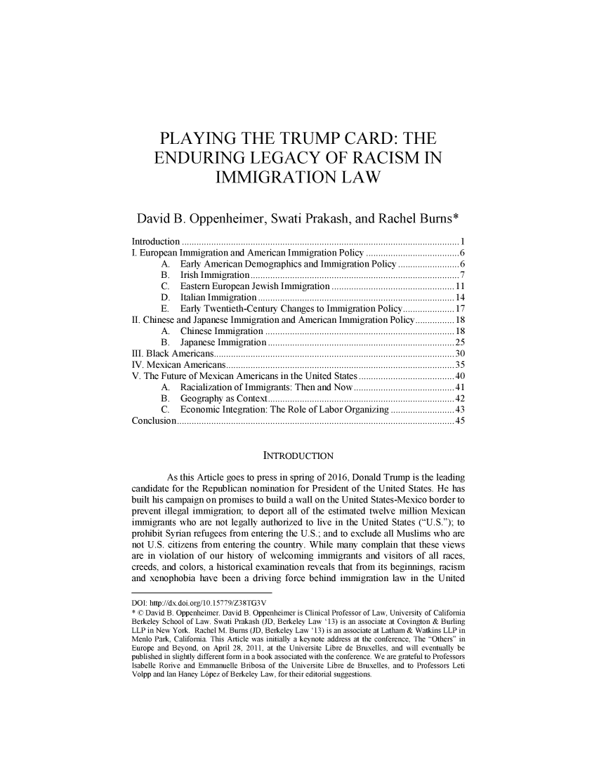 handle is hein.journals/berklarlj26 and id is 1 raw text is: 












       PLAYING THE TRUMP CARD: THE

     ENDURING LEGACY OF RACISM IN

                    IMMIGRATION LAW



 David B. Oppenheimer, Swati Prakash, and Rachel Bums*

 In tro d u ctio n   .................................................................................................................  1
 I. European Immigration and American Immigration Policy ................................. 6
       A.  Early American Demographics and Immigration Policy .................... 6
       B .  Irish  Im m igration  .................................................................................  7
       C.  Eastern European Jewish Immigration .................................................. 11
       D .  Italian  Im m igration  ............................................................................  14
       E.  Early Twentieth-Century Changes to Immigration Policy ................ 17
II. Chinese and Japanese Immigration and American Immigration Policy ........... 18
       A .  C hinese  Im m igration  .......................................................................... 18
       B .  Japanese Im m igration  ........................................................................  25
III. B lack  A m ericans ............................................................................................   30
IV . M exican  A m ericans ........................................................................................   35
V. The Future of Mexican Americans in the United States ................................... 40
       A.  Racialization of Immigrants: Then and Now ................................... 41
       B .  G eography as Context ........................................................................ 42
       C.  Economic Integration: The Role of Labor Organizing ...................... 43
C o n clu sio n   ................................................................................................................. 4 5


                               INTRODUCTION

        As this Article goes to press in spring of 2016, Donald Trump is the leading
candidate for the Republican nomination for President of the United States. He has
built his campaign on promises to build a wall on the United States-Mexico border to
prevent illegal immigration; to deport all of the estimated twelve million Mexican
immigrants who are not legally authorized to live in the United States (U.S.); to
prohibit Syrian refugees from entering the U.S.; and to exclude all Muslims who are
not U.S. citizens from entering the country. While many complain that these views
are in violation of our history of welcoming immigrants and visitors of all races,
creeds, and colors, a historical examination reveals that from its beginnings, racism
and xenophobia have been a driving force behind immigration law in the United

DOI: htp://dx.doi.org/10.15779/Z38TG3V
* © David B. Oppenheimer. David B. Oppenheimer is Clinical Professor of Law, University of California
Berkeley School of Law. Swati Prakash (JD, Berkeley Law '13) is an associate at Covington & Burling
LLP in New York. Rachel M. Bums (JD, Berkeley Law '13) is an associate at Latham & Watkins LLP in
Menlo Park, California. This Article was initially a keynote address at the conference, The Others in
Europe and Beyond, on April 28, 2011, at the Universite Libre de Bruxelles, and will eventually be
published in slightly different form in a book associated with the conference. We are grateful to Professors
Isabelle Rorive and Emmanuelle Bribosa of the Universite Libre de Bruxelles, and to Professors Leti
Volpp and Ian Haney Lopez of Berkeley Law, for their editorial suggestions.


