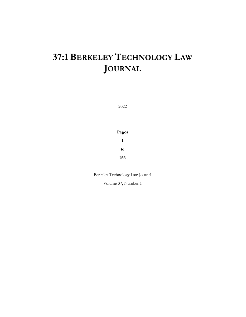 handle is hein.journals/berktech37 and id is 1 raw text is: 












37:1 BERKELEY TECHNOLOGY LAW

               JOURNAL







                    2022





                    Pages

                    1

                    to

                    266



            Berkeley Technology Law Journal


Volume 37, Number 1


