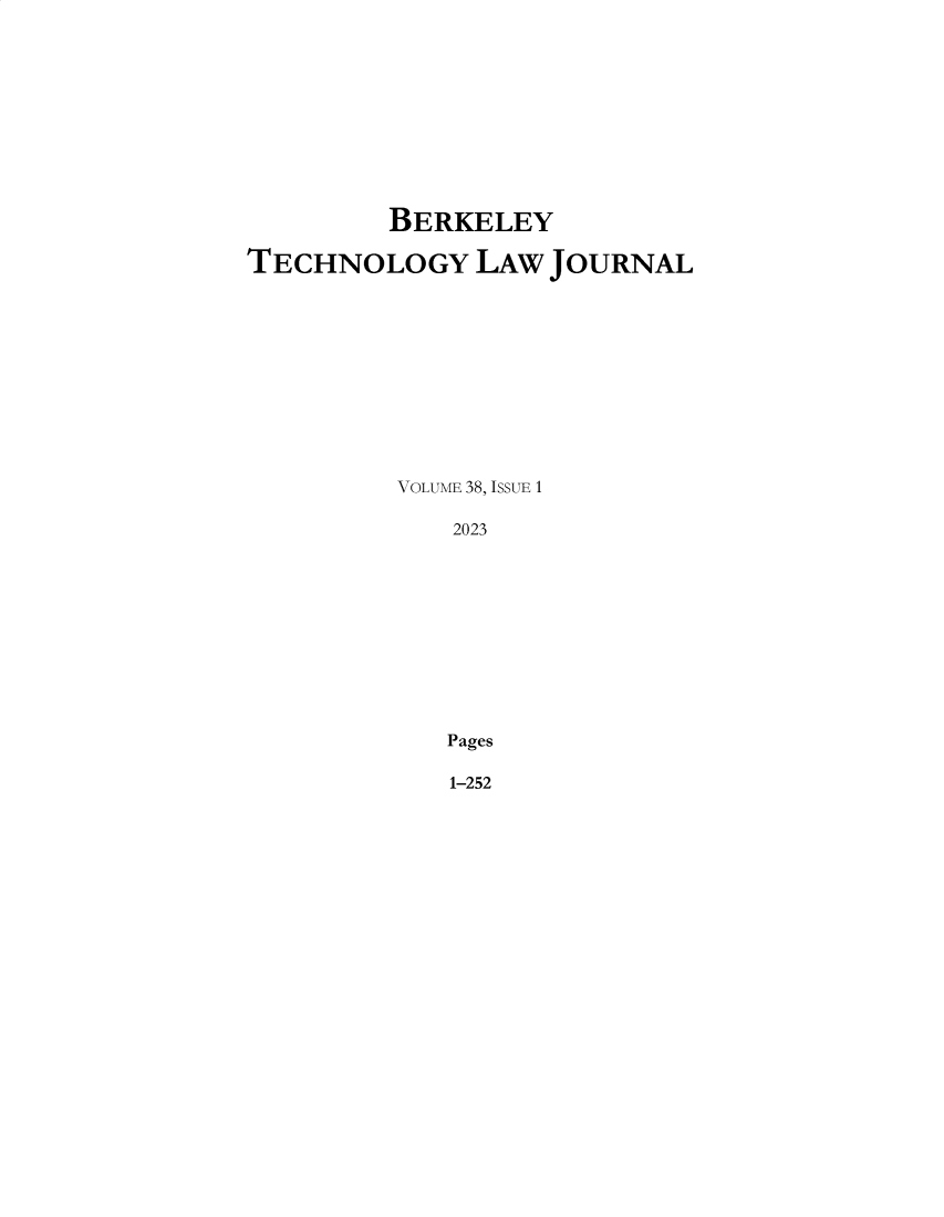 handle is hein.journals/berktech38 and id is 1 raw text is: 











         BERKELEY

TECHNOLOGY LAW JOURNAL












         VOLUME 38, ISSUE 1

             2023











             Pages


1-252


