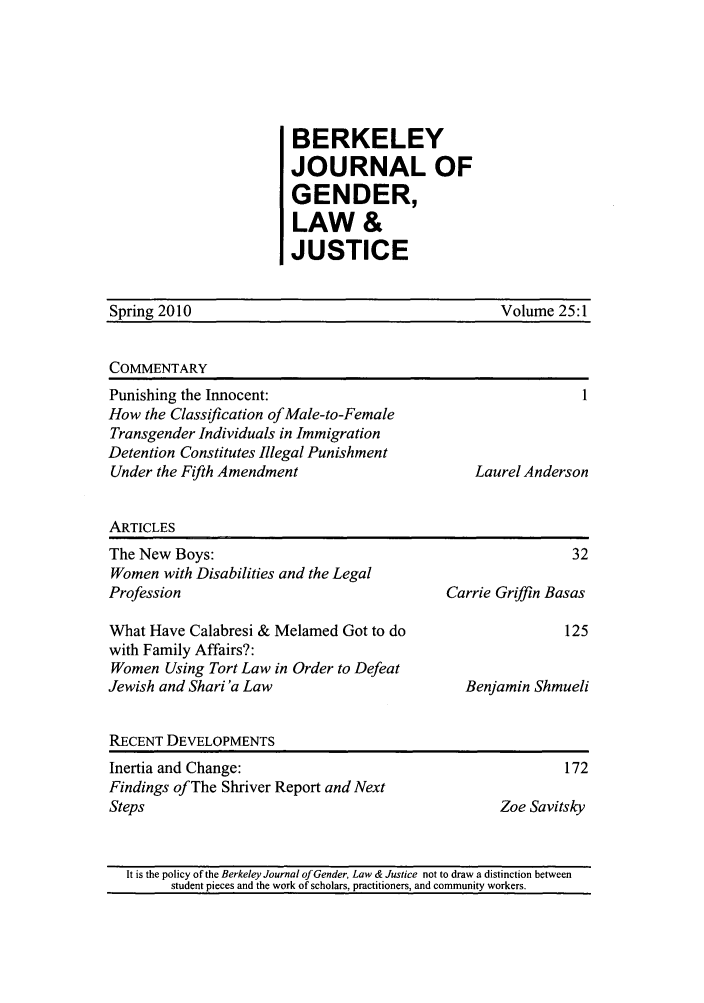 handle is hein.journals/berkwolj25 and id is 1 raw text is: BERKELEY
JOURNAL OF
GENDER,
LAW &
JUSTICE

Spring 2010                                         Volume 25:1
COMMENTARY
Punishing the Innocent:                                       1
How the Classification of Male-to-Female
Transgender Individuals in Immigration
Detention Constitutes Illegal Punishment
Under the Fifth Amendment                       Laurel Anderson
ARTICLES
The New Boys:                                                32
Women with Disabilities and the Legal
Profession                                   Carrie Griffin Basas
What Have Calabresi & Melamed Got to do                     125
with Family Affairs?:
Women Using Tort Law in Order to Defeat
Jewish and Shari 'a Law                        Benjamin Shmueli
RECENT DEVELOPMENTS
Inertia and Change:                                         172
Findings of The Shriver Report and Next
Steps                                               Zoe Savitsky
It is the policy of the Berkeley Journal of Gender, Law & Justice not to draw a distinction between
student pieces and the work of scholars, practitioners, and community workers.


