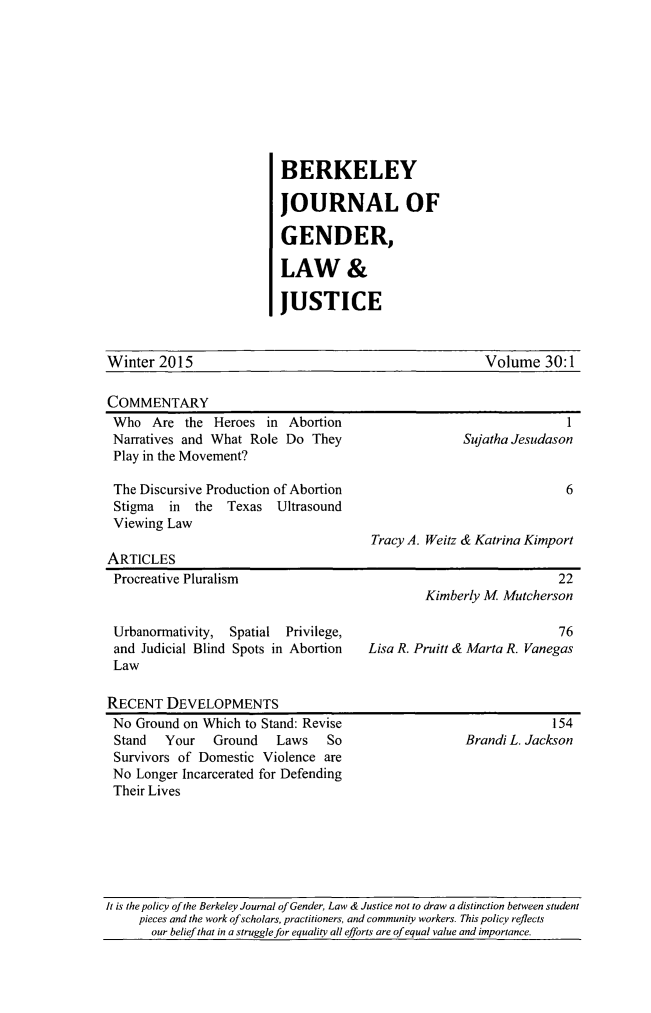 handle is hein.journals/berkwolj30 and id is 1 raw text is: BERKELEY
JOURNAL OF
GENDER,
LAW &
JUSTICE

Winter 2015

Volume 30:1

COMMENTARY
Who Are the Heroes in Abortion                                  1
Narratives and What Role Do They                 Sujatha Jesudason
Play in the Movement?
The Discursive Production of Abortion                           6
Stigma  in the Texas Ultrasound
Viewing Law
Tracy A. Weitz & Katrina Kimport
ARTICLES
Procreative Pluralism                                          22
Kimberly M Mutcherson
Urbanormativity, Spatial Privilege,                            76
and Judicial Blind Spots in Abortion  Lisa R. Pruitt & Marta R. Vanegas
Law

RECENT DEVELOPMENTS
No Ground on Which to Stand: Revise
Stand  Your   Ground    Laws   So
Survivors of Domestic Violence are
No Longer Incarcerated for Defending
Their Lives

154
Brandi L. Jackson

It is the policy of the Berkeley Journal of Gender, Law & Justice not to draw a distinction between student
pieces and the work of scholars, practitioners, and community workers. This policy reflects
our belief that in a struggle for equality all efforts are of equal value and importance.


