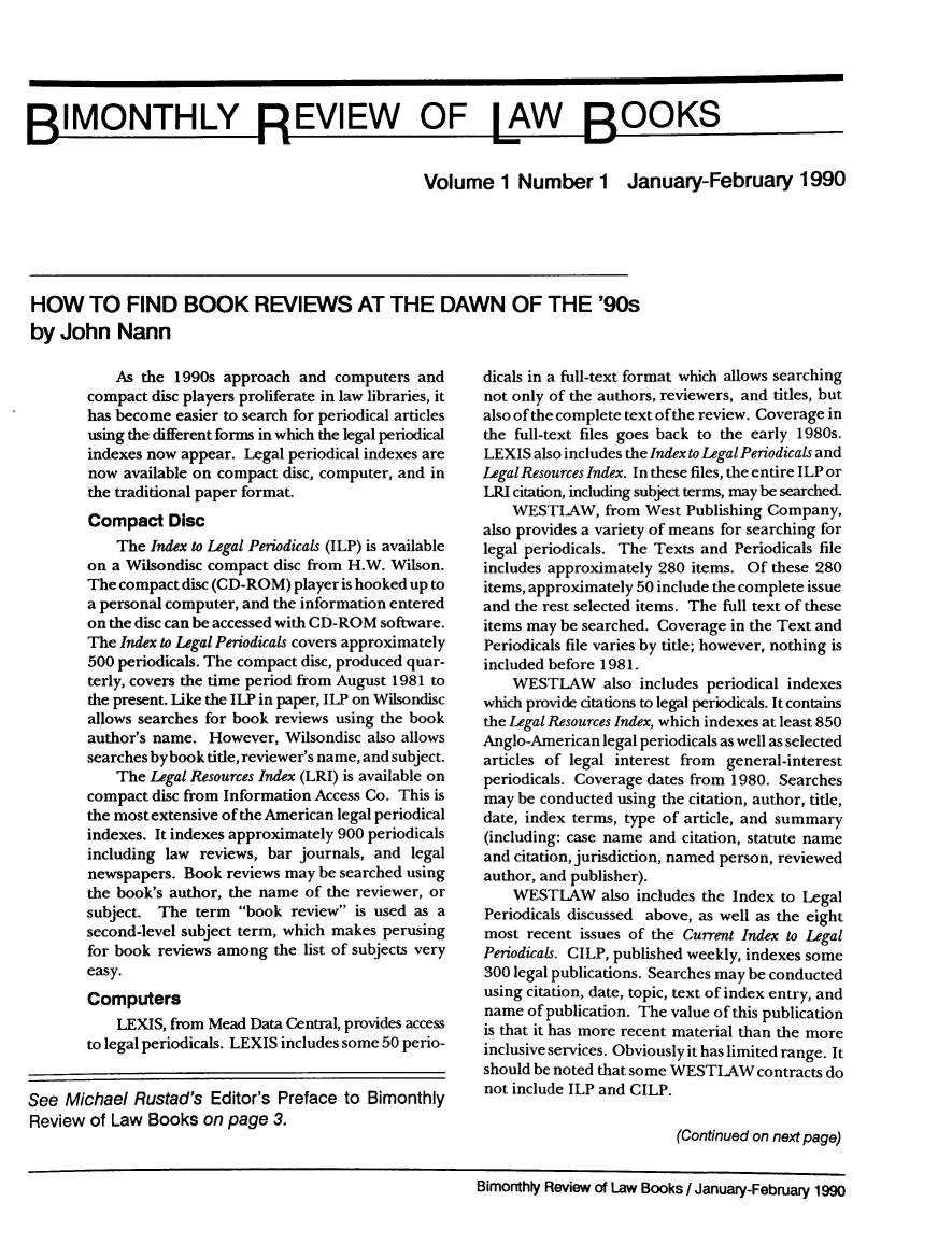 handle is hein.journals/bimrvlab1 and id is 1 raw text is: 






BIMONTHLY REVIEW OF LAW BOOKS

                                                 Volume 1 Number 1 January-February 1990






 HOW TO FIND BOOK REVIEWS AT THE DAWN OF THE '90s
 by John   Nann


           As the 1990s approach  and computers and
       compact disc players proliferate in law libraries, it
       has become easier to search for periodical articles
       using the different forms in which the legal periodical
       indexes now appear. Legal periodical indexes are
       now  available on compact disc, computer, and in
       the traditional paper format.
       Compact   Disc
           The Index to Legal Periodicals (ILP) is available
       on a Wilsondisc compact disc from H.W. Wilson.
       The compact disc (CD-ROM) player is hooked up to
       a personal computer, and the information entered
       on the disc can be accessed with CD-ROM software.
       The Index to Legal Periodicals covers approximately
       500 periodicals. The compact disc, produced quar-
       terly, covers the time period from August 1981 to
       the present. Like the ILP in paper, ILP on Wilsondisc
       allows searches for book reviews using the book
       author's name. However,  Wilsondisc also allows
       searches by book title, reviewer's name, and subject.
           The Legal Resources Index (LRI) is available on
       compact disc from Information Access Co. This is
       the most extensive of the American legal periodical
       indexes. It indexes approximately 900 periodicals
       including law reviews, bar journals, and legal
       newspapers. Book  reviews may be searched using
       the book's author, the name of the reviewer, or
       subject. The  term book  review is used as a
       second-level subject term, which makes perusing
       for book reviews among  the list of subjects very
       easy.
       Computers
           LEXIS, from Mead Data Central, provides access
       to legal periodicals. LEXIS includes some 50 perio-


See  Michael Rustad's  Editor's Preface to Bimonthly
Review  of Law Books  on page 3.


dicals in a full-text format which allows searching
not only of the authors, reviewers, and titles, but
also of the complete text of the review. Coverage in
the full-text files goes back to the early 1980s.
LEXIS also includes the Index to Legal Periodicals and
LegalResources Index. In these files, the entire ILP or
LRI citation, including subject terms, may be searched.
    WESTLAW,   from West Publishing Company,
also provides a variety of means for searching for
legal periodicals. The Texts and Periodicals file
includes approximately 280 items. Of these 280
items, approximately 50 include the complete issue
and the rest selected items. The full text of these
items may be searched. Coverage in the Text and
Periodicals file varies by title; however, nothing is
included before 1981.
    WESTLAW also includes   periodical indexes
which provide citations to legal periodicals. It contains
the Legal Resources Index, which indexes at least 850
Anglo-American legal periodicals as well as selected
articles of legal interest from general-interest
periodicals. Coverage dates from 1980. Searches
may be conducted using the citation, author, title,
date, index terms, type of article, and summary
(including: case name and citation, statute name
and citation, jurisdiction, named person, reviewed
author, and publisher).
    WESTLAW also   includes the Index to Legal
Periodicals discussed above, as well as the eight
most recent issues of the Current Index to Legal
Periodicals. CILP, published weekly, indexes some
300 legal publications. Searches may be conducted
using citation, date, topic, text of index entry, and
name  of publication. The value of this publication
is that it has more recent material than the more
inclusive services. Obviously it has limited range. It
should be noted that some WESTLAW contracts do
not include ILP and CILP.

                        (Continued on next page)


Bimonthly Review of Law Books / January-February 1990



