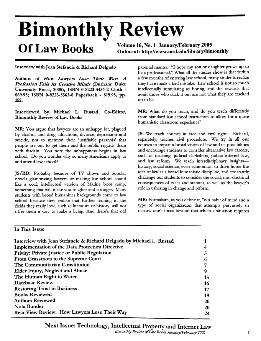 handle is hein.journals/bimrvlab16 and id is 1 raw text is: 





Bimonthly Review


Of La                                       Volume   16, No. 1 January/February   2005
           aw  Books        Online at: http://www.nesl.edu/library/bimonthly


Interview with Jean Stefancic & Richard Delgado

Authors  of  How   Lawyers   Lose  Their  Way:  A
Profession Fails its Creative Minds (Durham: Duke
University Press, 2005), ISBN 0-8223-3454-2 Cloth -
$69.95; ISBN  0-8223-3563-8 Paperback - $19.95, pp.
152.

Interviewed  by  Michael   L.  Rustad,  Co-Editor,
Bimonthly  Review of Law Books

MR:  You argue that lawyers are an unhappy lot, plagued
by alcohol and drug addictions, divorce, depression and
suicide, not to mention their 'justifiable paranoia' that
people are out to get them and the public regards them
with disdain. You note the unhappiness begins in law
school. Do you wonder why so many Americans apply to
and attend law school?

JS/RD:  Probably because of TV  shows  and popular
novels glamorizing lawyers or making law school sound
like a cool, intellectual version of Marine boot camp,
something that will make you tougher and stronger. Many
students with broad humanities backgrounds come to law
school because they realize that further training in the
fields they really love, such as literature or history, will not
offer them a way to make a living. And there's that old


parental mantra: I hope my son or daughter grows up to
be a professional. What all the studies show is that within
a few months of entering law school, many students realize
they have made a bad mistake. Law school is not so much
intellectually stimulating as boring, and the rewards that
await those who stick it out are not what they are cracked
up to be.

MR:  What  do you teach, and do you teach differently
from standard law school instruction to allow for a more
humanistic classroom experience?

JS: We  teach courses in race and civil rights. Richard,
separately, teaches civil procedure. We try in all our
courses to impart a broad vision of law and its possibilities
and encourage students to consider alternative law careers,
such as teaching, judicial clerkships, public interest law,
and  law reform. We  teach interdisciplinary insights-
history, social science, even economics, to drive home the
idea of law as a broad humanistic discipline, and constantly
challenge our students to consider the social, non-doctrinal
consequences of cases and statutes, as well as the lawyer's
role in ushering in change and reform.

MR:  Formalism, as you define it, is a habit of mind and a
type of social organization that attempts perversely to
narrow one's focus beyond that which a situation requires


In This Issue

Interview with Jean Stefancic & Richard  Delgado  by Michael  L. Rustad
Implementation   of the Data Protection Directive
Privity: Private Justice or Public Regulation
From  Grassroots  to the Supreme Court
The  Communitarian   Constitution
Elder Injury, Neglect and  Abuse
The  Human   Right  to Water
Datebase  Review
Restoring  Trust in Business
Books  Reviewed
Authors  Reviewed
Nota  Bander
Rear View  Review:  How   Lawyers  Lose Their Way


1
4
5
6
7
9
15
16
17
19
20
20
24


1


Next   Issue: Technology, Intellectual Property and Internet Law
                               Bimonthly Review ofLaw Books January/February 2005


