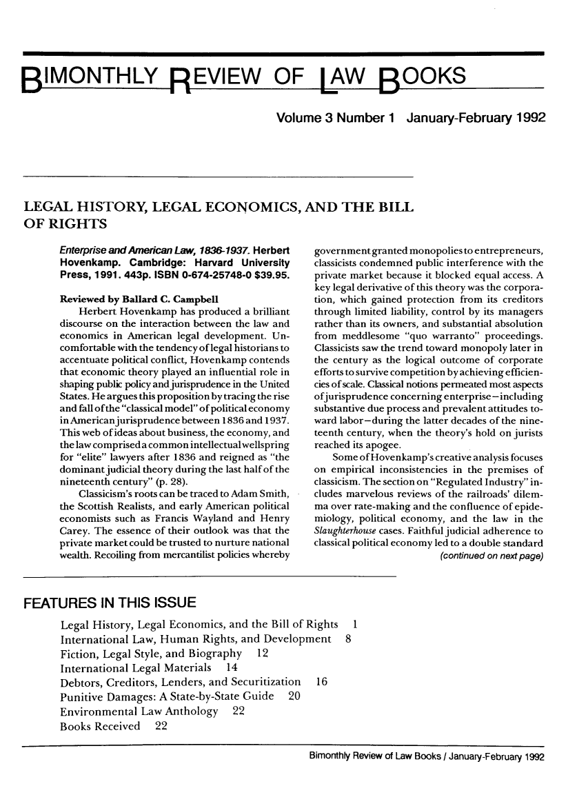 handle is hein.journals/bimrvlab3 and id is 1 raw text is: 






BIMONTHLY REVIEW                                OF LAW              BOOKS

                                                 Volume   3 Number 1 January-February 1992


LEGAL HISTORY, LEGAL ECONOMICS, AND THE BILL
OF   RIGHTS


Enterprise and American Law, 1836-1937. Herbert
Hovenkamp.   Cambridge:   Harvard  University
Press, 1991. 443p. ISBN 0-674-25748-0 $39.95.

Reviewed by Ballard C. Campbell
    Herbert Hovenkamp  has produced a brilliant
discourse on the interaction between the law and
economics in American  legal development. Un-
comfortable with the tendency of legal historians to
accentuate political conflict, Hovenkamp contends
that economic theory played an influential role in
shaping public policy and jurisprudence in the United
States. He argues this proposition by tracing the rise
and fall of the classical model of political economy
in Americanjurisprudence between 1836 and 1937.
This web of ideas about business, the economy, and
the law comprised a common intellectualwellspring
for elite lawyers after 1836 and reigned as the
dominant judicial theory during the last half of the
nineteenth century (p. 28).
    Classicism's roots can be traced to Adam Smith,
the Scottish Realists, and early American political
economists such as Francis Wayland and Henry
Carey. The essence of their outlook was that the
private market could be trusted to nurture national
wealth. Recoiling from mercantilist policies whereby


government granted monopolies to entrepreneurs,
classicists condemned public interference with the
private market because it blocked equal access. A
key legal derivative of this theory was the corpora-
tion, which gained protection from its creditors
through limited liability, control by its managers
rather than its owners, and substantial absolution
from meddlesome  quo  warranto proceedings.
Classicists saw the trend toward monopoly later in
the century as the logical outcome of corporate
efforts to survive competition by achieving efficien-
cies of scale. Classical notions permeated most aspects
ofjurisprudence concerning enterprise-including
substantive due process and prevalent attitudes to-
ward labor-during the latter decades of the nine-
teenth century, when the theory's hold on jurists
reached its apogee.
    Some of Hovenkamp's creative analysis focuses
on empirical inconsistencies in the premises of
classicism. The section on Regulated Industry in-
cludes marvelous reviews of the railroads' dilem-
ma over rate-making and the confluence of epide-
miology, political economy, and the law in the
Slaughterhouse cases. Faithful judicial adherence to
classical political economy led to a double standard
                        (continued on next page)


FEATURES IN THIS ISSUE

       Legal History, Legal Economics, and  the Bill of Rights 1
       International Law, Human   Rights, and Development 8
       Fiction, Legal Style, and Biography   12
       International Legal Materials   14
       Debtors, Creditors, Lenders, and Securitization  16
       Punitive Damages:  A State-by-State Guide   20
       Environmental  Law  Anthology 22
       Books  Received   22


Bimonthly Review of Law Books / January-February 1992


