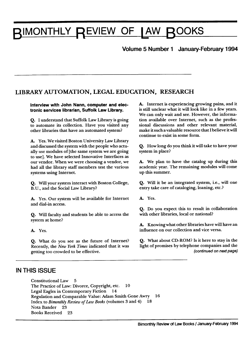 handle is hein.journals/bimrvlab5 and id is 1 raw text is: 






BIMONTHLY REVIEW OF LAW BOOKS

                                                Volume   5  Number 1 January-February 1994








 LIBRARY AUTOMATION, LEGAL EDUCATION, RESEARCH


Interview with John Nann, computer and elec-
tronic services librarian, Suffolk Law Library.

Q.  I understand that Suffolk Law Library is going
to automate its collection. Have you visited any
other libraries that have an automated system?

A.  Yes. We visited Boston University Law Library
and discussed the system with the people who actu-
ally use modules of [the same system we are going
to use]. We have selected Innovative Interfaces as
our vendor. When we were choosing a vendor, we
had all the library staff members test the various
systems using Internet.

Q.  Will your system interact with Boston College,
B.U., and the Social Law Library?

A.  Yes. Our system will be available for Internet
and dial-in access.

Q.  Will faculty and students be able to access the
system at home?

A.  Yes.

Q.  What do you see as the future of Internet?
Recently, the New York Times indicated that it was
getting too crowded to be effective.


A.  Internet is experiencing growing pains, and it
is still unclear what it will look like in a few years.
We can only wait and see. However, the informa-
tion available over Internet, such as the profes-
sional discussions and other relevant material,
make it such a valuable resource that I believe it will
continue to exist in some form.

Q.  How long do you think it will take to have your
system in place?

A.  We plan to have the catalog up during this
academic year. The remaining modules will come
up this summer.

Q.  Will it be an integrated system, i.e., will one
entry take care of cataloging, loaning, etc.?

A.  Yes.

Q.  Do you expect this to result in collaboration
with other libraries, local or national?

A.  Knowing what other libraries have will have an
influence on our collection and vice versa.

Q.  What about CD-ROM?  Is it here to stay in the
light of promises by telephone companies and the
                        (continued on next page)


IN THIS   ISSUE

       Constitutional Law 5
       The Practice of Law: Divorce, Copyright, etc. 10
       Legal Eagles in Contemporary Fiction 14
       Regulation and Comparable Value: Adam Smith Gone Awry  16
       Index to Bimonthly Review of Law Books (volumes 3 and 4) 18
       Nota Bander  23
       Books Received  23


Bimonthly Review of Law Books / January-February 1994


