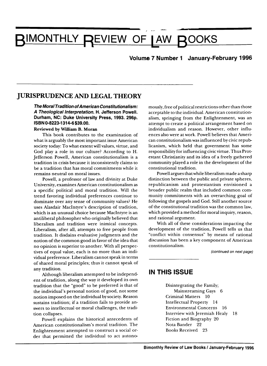 handle is hein.journals/bimrvlab7 and id is 1 raw text is: 







BIMONTHLY REVIEW OF LAW BOOKS


                                                  Volume 7 Number 1 January-February 1996


JURISPRUDENCE AND LEGAL THEORY

        The Moral Tradition of American Constitutionalism:
        A Theological Interpretation. H. Jefferson Powell.
        Durham, NC:  Duke University Press, 1993. 296p.
        ISBN 0-8223-1314-6 $39.00.
        Reviewed by William B. Moran
           This book  contributes to the examination of
        what is arguably the most important issue American
        society today: To what extent will values, virtue, and
        God play a role in our culture? According to H.
        Jefferson Powell, American constitutionalism is a
        tradition in crisis because it inconsistently claims to
        be a tradition that has moral commitments while it
        remains neutral on moral issues.
           Powell, a professor of law and divinity at Duke
        University, examines American constitutionalism as
        a specific political and moral tradition. Will the
        trend favoring individual preferences continue to
        dominate over any sense of community values? He
        uses Alasdair MacIntyre's description of tradition,
        which is an unusual choice because MacIntyre is an
        antiliberal philosopher who originally believed that
        liberalism and tradition were inimical concepts.
        Liberalism, after all, attempts to free people from
        tradition. It disdains evaluative judgments and the
        notion of the common good in favor of the idea that
        no opinion is superior to another. With all perspec-
        tives of equal value, each is no more than an indi-
        vidual preference. Liberalism cannot speak in terms
        of shared moral principles; thus it cannot speak of
        any tradition.
           Although liberalism attempted to be independ-
       ent of tradition, along the way it developed its own
       tradition that the good to be preferred is that of
       the individual's personal notion of good, not some
       notion imposed on the individual by society. Reason
       sustains tradition; if a tradition fails to provide an-
       swers to intellectual or moral challenges, the tradi-
       tion collapses.
           Powell explains the historical antecedents of
       American  constitutionalism's moral tradition. The
       Enlightenment  attempted to construct a social or-
       der that permitted the individual to act autono-


mously, free of political restrictions other than those
acceptable to the individual. American constitution-
alism, springing from the Enlightenment, was an
attempt to create a political arrangement based on
individualism and reason. However, other influ-
ences also were at work. Powell believes that Ameri-
can constitutionalism was influenced by civic repub-
licanism, which held that government has some
responsibility for influencing civic virtue. Thus Prot-
estant Christianity and its idea of a freely gathered
community  played a role in the development of the
constitutional tradition.
    Powell argues that while liberalism made a sharp
distinction between the public and private spheres,
republicanism and  protestantism envisioned  a
broader public realm that included common com-
munity commitments  with an overarching goal of
following the gospels and God. Still another source
of the constitutional tradition was the common law,
which provided a method for moral inquiry, reason,
and rational argument.
    With all of these considerations impacting the
development  of the tradition, Powell tells us that
conflict within consensus by means of rational
discussion has been a key component of American
constitutionalism.
                            (continued on next page)


IN  THIS   ISSUE


Disintegrating the Family;
    Mainstreaming Gays  6
Criminal Matters 10
Intellectual Property 14
Environmental Concerns   16
Interview with Jeremiah Healy
Fiction and Biography 20
Nota Bander   22
Books Received  23


18


Bimonthly Review of Law Books I January-February 1996


M


