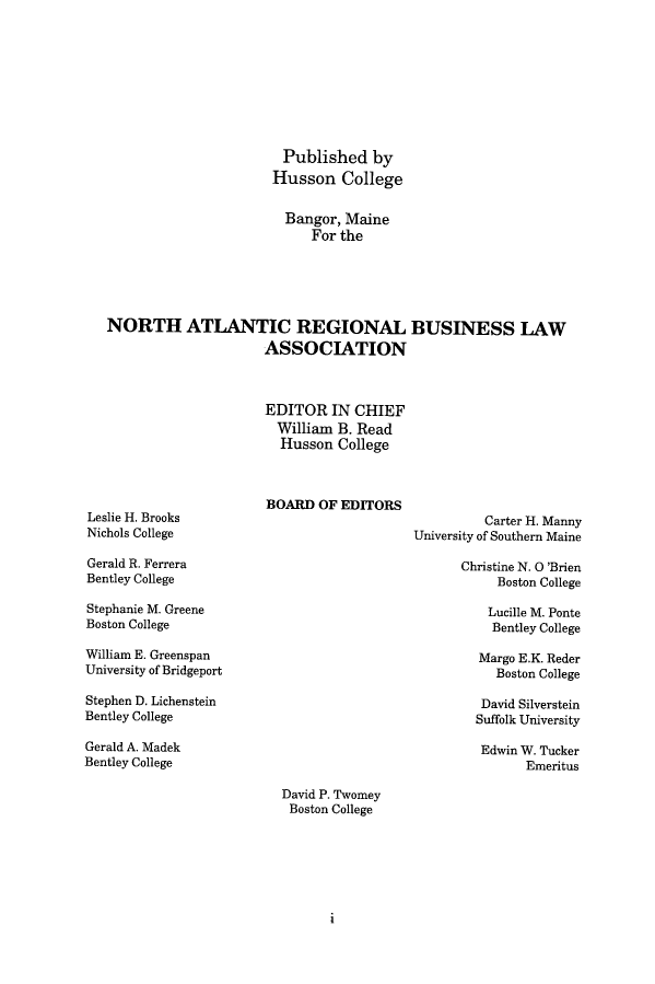 handle is hein.journals/binslwriw36 and id is 1 raw text is: Published by
Husson College
Bangor, Maine
For the
NORTH ATLANTIC REGIONAL BUSINESS LAW
ASSOCIATION
EDITOR IN CHIEF
William B. Read
Husson College

Leslie H. Brooks
Nichols College
Gerald R. Ferrera
Bentley College
Stephanie M. Greene
Boston College
William E. Greenspan
University of Bridgeport
Stephen D. Lichenstein
Bentley College

BOARD OF EDITORS

Carter H. Manny
University of Southern Maine

Christine N. O 'Brien
Boston College
Lucille M. Ponte
Bentley College
Margo E.K. Reder
Boston College
David Silverstein
Suffolk University
Edwin W. Tucker
Emeritus

Gerald A. Madek
Bentley College

David P. Twomey
Boston College

i



