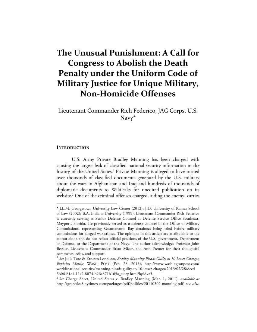 handle is hein.journals/bjcl18 and id is 1 raw text is: The Unusual Punishment: A Call for
Congress to Abolish the Death
Penalty under the Uniform Code of
Military Justice for Unique Military,
Non-Homicide Offenses
Lieutenant Commander Rich Federico, JAG Corps, U.S.
Navy*
INTRODUCTION
U.S. Army Private Bradley Manning has been charged with
causing the largest leak of classified national security information in the
history of the United States. Private Manning is alleged to have turned
over thousands of classified documents generated by the U.S. military
about the wars in Afghanistan and Iraq and hundreds of thousands of
diplomatic documents to Wikileaks for unedited publication on its
website.2 One of the criminal offenses charged, aiding the enemy, carries
* LL.M. Georgetown University Law Center (2012); J.D. University of Kansas School
of Law (2002); B.A. Indiana University (1999). Lieutenant Commander Rich Federico
is currently serving as Senior Defense Counsel at Defense Service Office Southeast,
Mayport, Florida. He previously served as a defense counsel in the Office of Military
Commissions, representing Guantanamo Bay detainees being tried before military
commissions for alleged war crimes. The opinions in this article are attributable to the
author alone and do not reflect official positions of the U.S. government, Department
of Defense, or the Department of the Navy. The author acknowledges Professor John
Bessler, Lieutenant Commander Brian Mizer, and Ann Premer for their thoughtful
comments, edits, and support.
1 See Julie Tate & Ernesto Londono, Bradley Manning Pleads Guilty to 10 Lesser Charges,
Explains Motive, WASH. POST (Feb. 28, 2013), http://www.washingtonpost.com/
world/national-security/manning-pleads-guilty-to-10-lesser-charges/2013/02/28/deed
5b06-81cl-11e2-8074-b26a871bl65a story.html?hpid=z3.
2 See Charge Sheet, United States v. Bradley Manning (Mar. 1, 2011), available at
http://graphics8.nytimes.com/packages/pdf/politics/20110302-manning.pdf; see also


