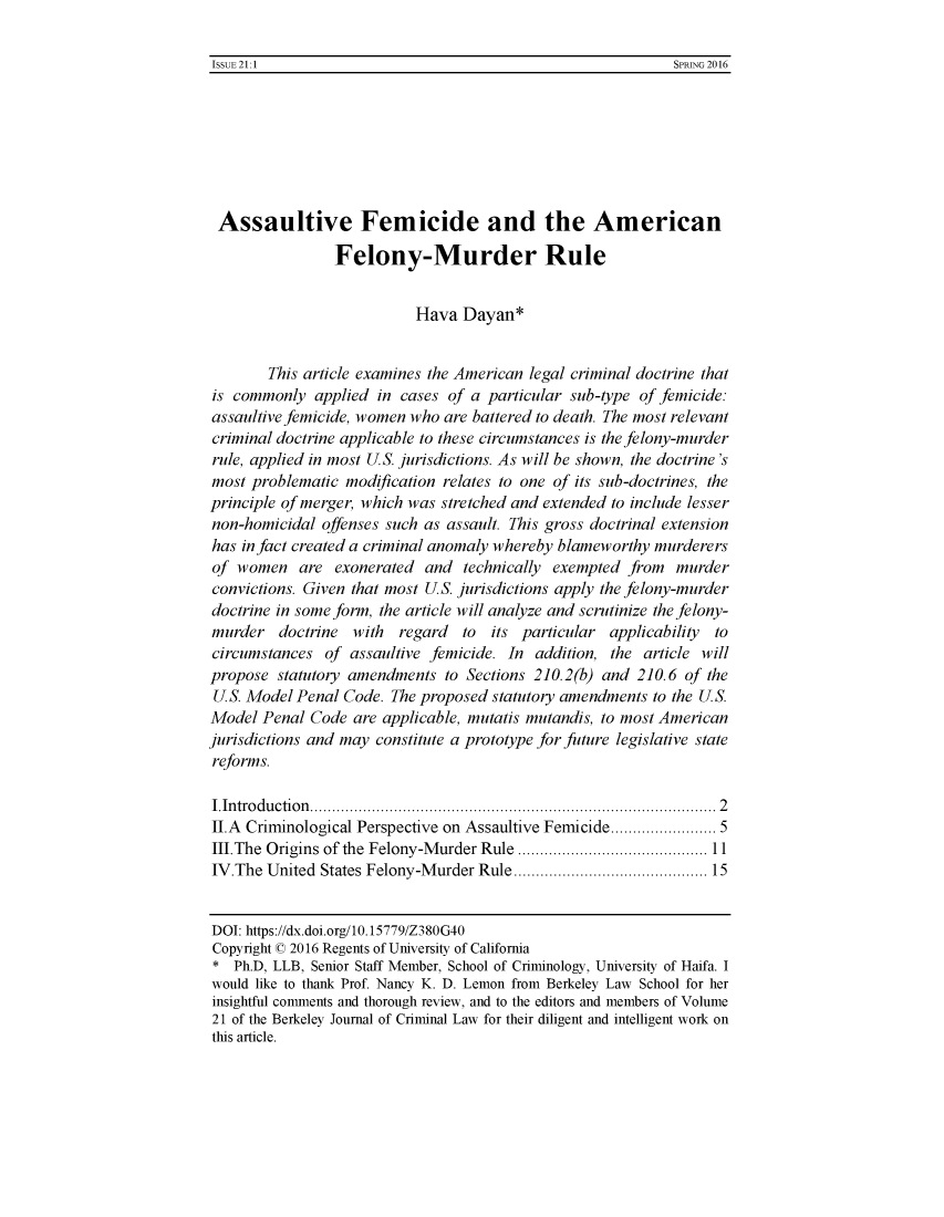 handle is hein.journals/bjcl21 and id is 1 raw text is: 

ISSUE 21:1                                                  SPRING 2016


Assaultive Femicide and the American

                Felony-Murder Rule


                           Hava  Dayan*


        This article examines the American legal criminal doctrine that
is commonly   applied in cases of a particular sub-type of femicide:
assaultivefemicide, women who  are battered to death. The most relevant
criminal doctrine applicable to these circumstances is the felony-murder
rule, applied in most U.S. jurisdictions. As will be shown, the doctrine's
most problematic  modification relates to one of its sub-doctrines, the
principle of merger, which was stretched and extended to include lesser
non-homicidal  offenses such as assault. This gross doctrinal extension
has in fact created a criminal anomaly whereby blameworthy murderers
of  women   are exonerated  and  technically exempted  from  murder
convictions. Given that most U.S. jurisdictions apply the felony-murder
doctrine in some form, the article will analyze and scrutinize the felony-
murder   doctrine  with  regard  to  its particular applicability to
circumstances  of assaultive femicide. In  addition, the article will
propose  statutory amendments  to Sections 210.2(b) and 210.6 of the
U.S. Model Penal  Code. The proposed statutory amendments to the U.S.
Model  Penal Code  are applicable, mutatis mutandis, to most American
jurisdictions and may constitute a prototype for future legislative state
reforms.

IIntroduction......................2.....        ...............2
II.A Criminological Perspective on Assaultive Femicide..  .......... 5
II.The  Origins of the Felony-Murder Rule ........... .................... 11
IV.The  United States Felony-Murder Rule..................... 15


DOI: https://dx.doi.org/10.15779/Z380G40
Copyright 0 2016 Regents of University of California
*  Ph.D, LLB, Senior Staff Member, School of Criminology, University of Haifa. I
would like to thank Prof. Nancy K. D. Lemon from Berkeley Law School for her
insightful comments and thorough review, and to the editors and members of Volume
21 of the Berkeley Journal of Criminal Law for their diligent and intelligent work on
this article.


ISSUE 21:1


SPRING 2016


