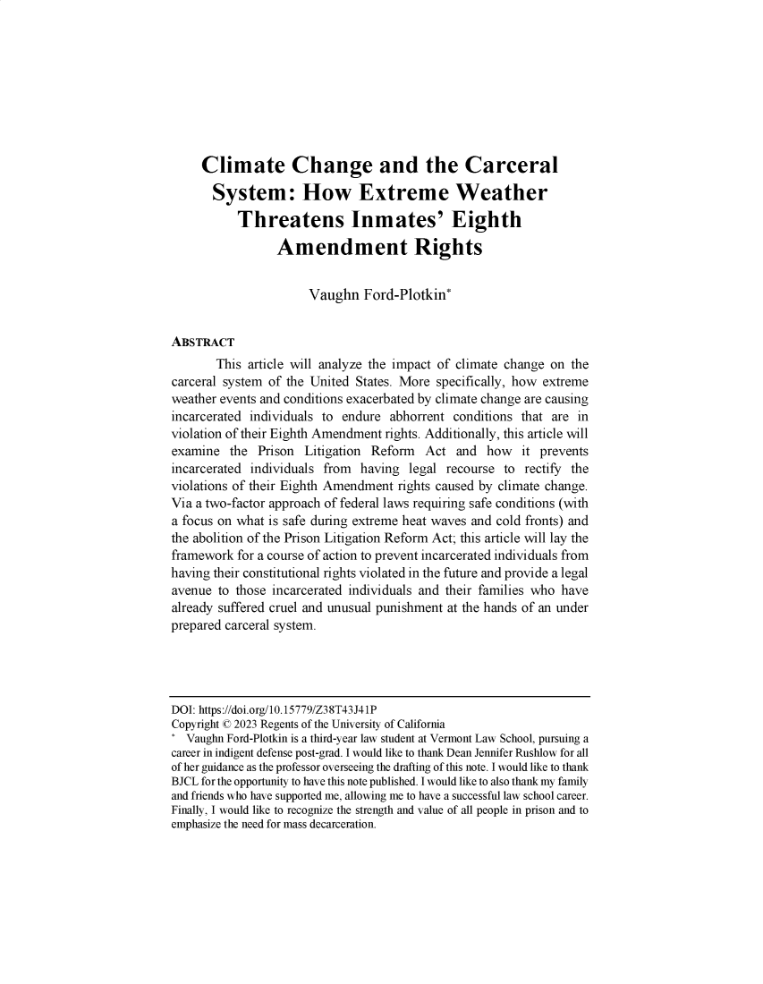 handle is hein.journals/bjcl28 and id is 1 raw text is: 









     Climate Change and the Carceral

       System: How Extreme Weather

           Threatens Inmates' Eighth

                 Amendment Rights


                      Vaughn   Ford-Plotkin*


ABSTRACT
       This article will analyze the impact of climate change on the
carceral system of the United States. More specifically, how extreme
weather events and conditions exacerbated by climate change are causing
incarcerated individuals to endure abhorrent  conditions that are in
violation of their Eighth Amendment rights. Additionally, this article will
examine  the  Prison  Litigation Reform  Act  and  how   it prevents
incarcerated individuals from  having legal recourse  to rectify the
violations of their Eighth Amendment rights caused by climate change.
Via a two-factor approach of federal laws requiring safe conditions (with
a focus on what is safe during extreme heat waves and cold fronts) and
the abolition of the Prison Litigation Reform Act; this article will lay the
framework  for a course of action to prevent incarcerated individuals from
having their constitutional rights violated in the future and provide a legal
avenue  to those incarcerated individuals and their families who have
already suffered cruel and unusual punishment at the hands of an under
prepared carceral system.




DOI: https://doi.org/10.15779/Z38T43J41P
Copyright © 2023 Regents of the University of California
* Vaughn Ford-Plotkin is a third-year law student at Vermont Law School, pursuing a
career in indigent defense post-grad. I would like to thank Dean Jennifer Rushlow for all
of her guidance as the professor overseeing the drafting of this note. I would like to thank
BJCL for the opportunity to have this note published. I would like to also thank my family
and friends who have supported me, allowing me to have a successful law school career.
Finally, I would like to recognize the strength and value of all people in prison and to
emphasize the need for mass decarceration.


