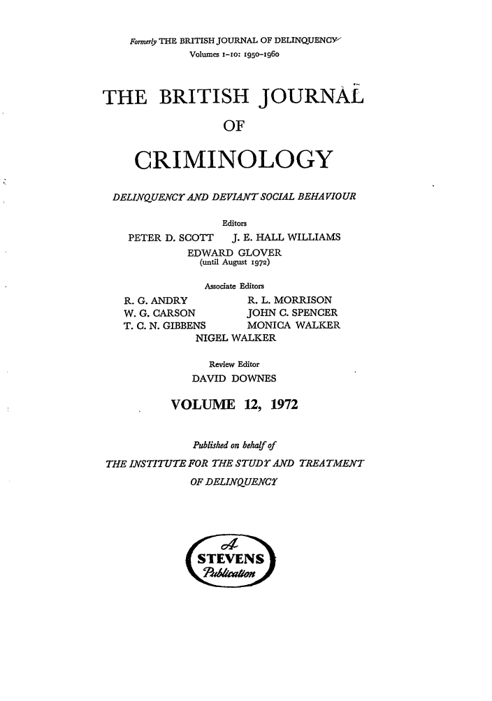 handle is hein.journals/bjcrim12 and id is 1 raw text is: Former& THE BRITISH JOURNAL OF DELINQUENCY
Volumes x-zo: 195o-96o
THE BRITISH JOURNAL
OF
CRIMINOLOGY
DELINQUENCT AND DEVIANT SOCIAL BEHA VIOUR
Editors

PETER D. SCOTT

J. E. HALL WILLIAMS

EDWARD GLOVER
(until August 1972)
Associate Editors
R. G. ANDRY        R. L. MORRISON
W. G. CARSON       JOHN C. SPENCER
T. C. N. GIBBENS   MONICA WALKER
NIGEL WALKER
Review Editor
DAVID DOWNES
VOLUME 12, 1972
Published on behalf of
THE INSTITUTE FOR THE STUDT AND TREATMENT

OF DELINQUENCY


