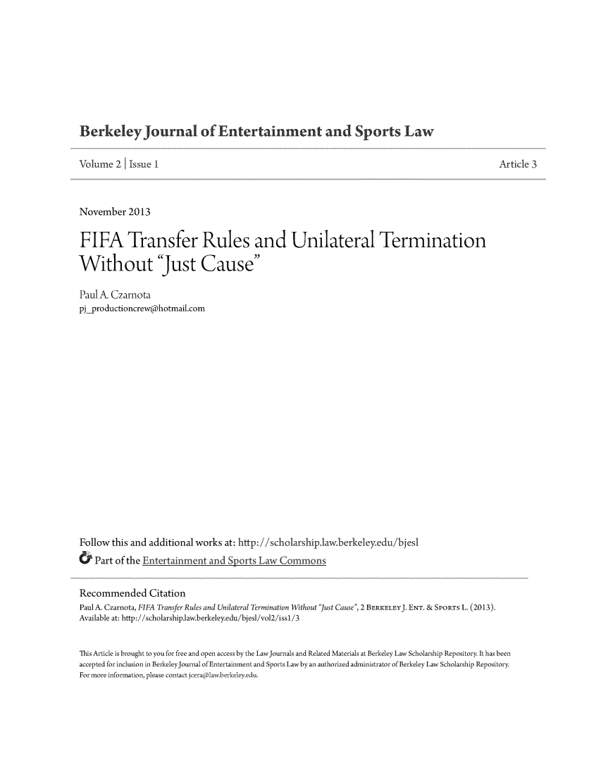 handle is hein.journals/bjesl2 and id is 1 raw text is: Berkeley Journal of Entertainment and Sports Law

Volume 2     Issue I                                                                                       Article 3
November 2013
FIFA Transfer Rules and Unilateral Termination
Without Just Cause
Paul A Czarnota
pj_productioncrew@hotmail.com
Follow this and additional works at: http://scholarship.1aw.berkeley.edu/bjes1
& Part of the Entertainment and Sports Law Commons
Recommended Citation
Paul A. Czarnota, FIFA Transfer Rules and Unilateral Termination Without Just Cause, 2 BERKELEYJ. ENT. & SPORTs L. (2013).
Available at: http://scholarship.law.berkeley.edu/bjesl/vol2/iss1/3
This Article is brought to you for free and open access by the LawJournals and Related Materials at Berkeley Law Scholarship Repository. It has been
accepted for inclusion in BerkeleyJournal of Entertainment and Sports Lawby an authorized administrator of Berkeley Law Scholarship Repository.
For more information, please contact jeeraiDlaw.berkeley.edu.


