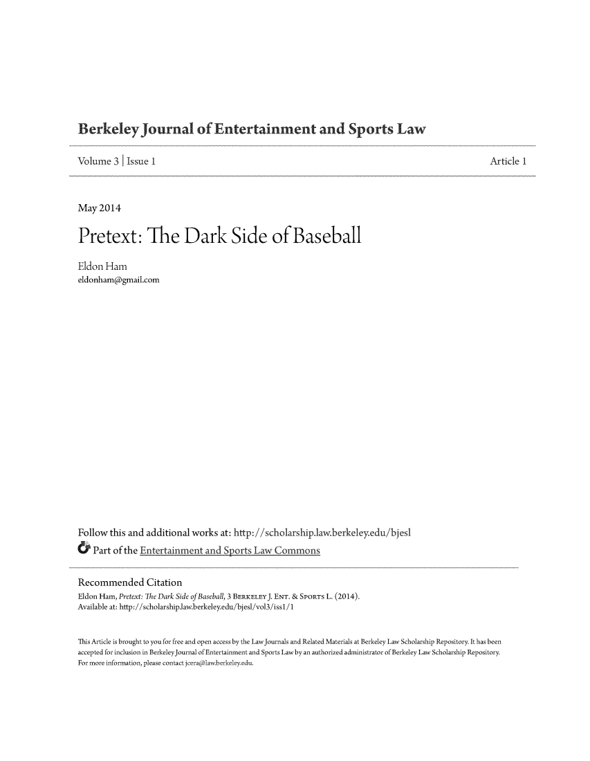 handle is hein.journals/bjesl3 and id is 1 raw text is: BerkeleyJournal of Entertainment and Sports Law
Volume 3 Issue 1
May 2014
Pretext: The Dark Side of Baseball
Eldon Ham
eldonham(a)gmail.com
Follow this and additional works at: http://scholarship.1aw.berkeleyedu/bjes1
& Part of the Entertainment and Sports Law Commons

Article 1

Recommended Citation
Eldon Ham, Pretext: The Dark Side of Baseball, 3 BERKELEYJ. ENT. & SPORTs L. (2014).
Available at: http://scholarship.law.berkeley.edu/bjesl/vol3/issl/1
This Article is brought to you for free and open access by the LawJournals and Related Materials at Berkeley Law Scholarship Repository. It has been
accepted for inclusion in BerkeleyJournal of Entertainment and Sports Lawby an authorized administrator of Berkeley Law Scholarship Repository.
For more information, please contact jceralaw.berkeley.edu.


