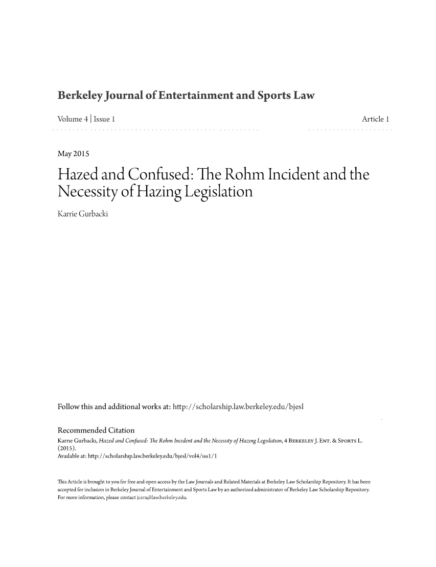 handle is hein.journals/bjesl4 and id is 1 raw text is: BerkeleyJournal of Entertainment and Sports Law

Volume 41 Issue I                                                                                          Article 1
May201S
Hazed and Confused: The Rohm Incident and the
Necessity of Hazing Legislation
Karrie Gurbacki
Follow this and additional works at: http: //scholarship.law.berkeleyedu/bjesl
Recommended Citation
Karrie Gurback, Hazed and Confused: The Rohm Incident and the Necessity of Hazing Legislation, 4 BERIKELEYJ. ENT. & SPORTS L.
(2015).
Available at: http://scholarship.law.berkeley.edu/bjesl/vol4/iss 1/ 1
This Article is brought to you for free and open access by the LawJournals and Related Materials at Berkeley Law Scholarship Repository. It has been
accepted for inclusion in BerkeleyJournal of Entertainment and Sports Law by an authorized administrator of Berkeley Law Scholarship Repository.
For more information, please contact icera(plaw.berkeleyedu.


