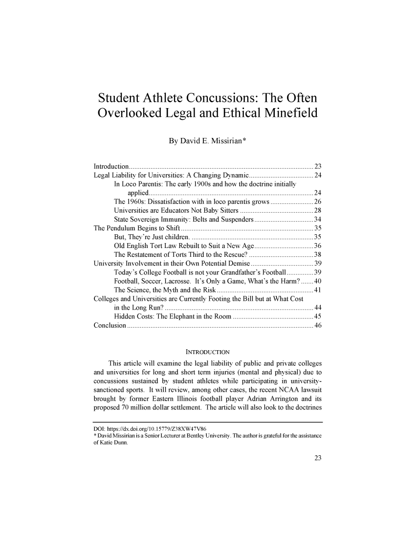 handle is hein.journals/bjesl6 and id is 1 raw text is: 













  Student Athlete Concussions: The Often

  Overlooked Legal and Ethical Minefield



                       By  David  E. Missirian*



Introduction.......................................          .......... 23
Legal Liability for Universities: A Changing Dynamic .....  ............24
      In Loco Parentis: The early 1900s and how the doctrine initially
           applied...........................................24
      The  1960s: Dissatisfaction with in loco parentis grows....................26
      Universities are Educators Not Baby Sitters ...................28
      State Sovereign Immunity: Belts and Suspenders ...................34
The Pendulum  Begins to Shift.............................35
      But, They're Just children.                  ........................35
      Old English Tort Law Rebuilt to Suit a New Age........  ............36
      The Restatement of Torts Third to the Rescue? ......  ...........38
University Involvement in their Own Potential Demise .. ................ 39
      Today's College Football is not your Grandfather's Football...........39
      Football, Soccer, Lacrosse. It's Only a Game, What's the Harm?.......40
      The Science, the Myth and the Risk               ....................41
Colleges and Universities are Currently Footing the Bill but at What Cost
      in the Long Run.?  ............................................ 44
      Hidden  Costs: The Elephant in the Room.....................45
Conclusion          ......................................   ...........46



                             INTRODUCTION
     This article will examine the legal liability of public and private colleges
and universities for long and short term injuries (mental and physical) due to
concussions sustained by student athletes while participating in university-
sanctioned sports. It will review, among other cases, the recent NCAA lawsuit
brought by former Eastern Illinois football player Adrian Arrington and its
proposed 70 million dollar settlement. The article will also look to the doctrines


DOI: https://dx.doi.org/10.15779/Z38XW47V86
* David Missirian is a Senior Lecturer at Bentley University. The author is grateful for the assistance
of Katie Dunn.


23


