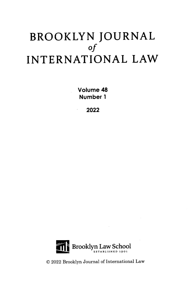 handle is hein.journals/bjil48 and id is 1 raw text is: 




BROOKLYN JOURNAL
               of

INTERNATIONAL LAW



            Volume 48
            Number 1

              2022




















           Brooklyn Law School
         ______ESTABLISHED 1901


© 2022 Brooklyn Journal of International Law


