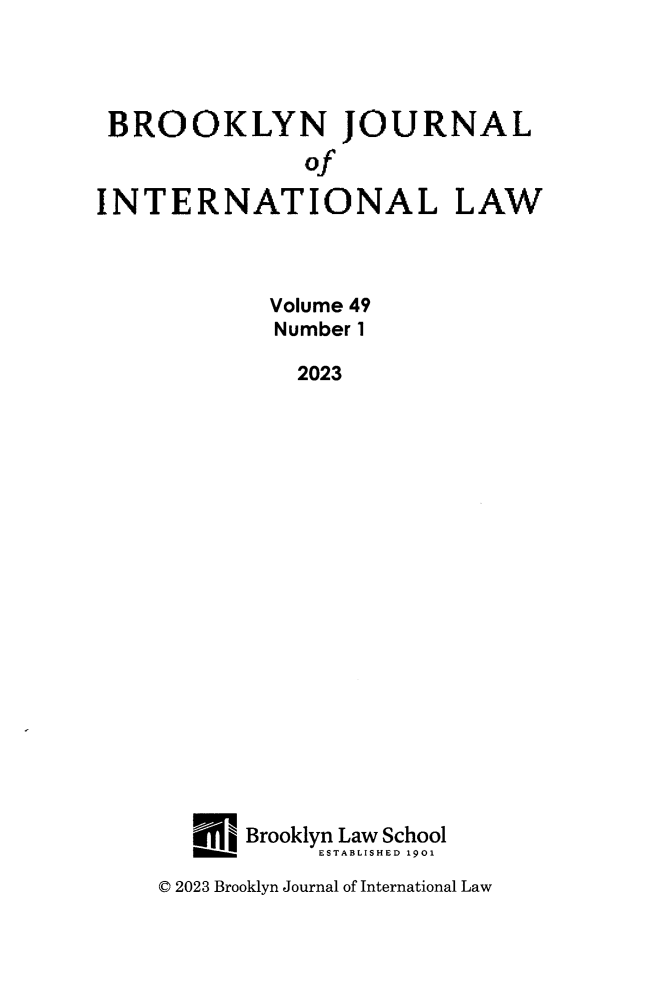 handle is hein.journals/bjil49 and id is 1 raw text is: 




BROOKLYN JOURNAL
               Of

INTERNATIONAL LAW



            Volume 49
            Number 1

              2023




















          Brooklyn Law School
       ___      ESTABLISHED 1901


C 2023 Brooklyn Journal of International Law


