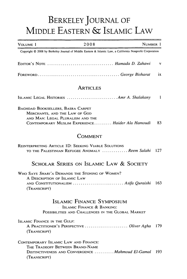 handle is hein.journals/bjme1 and id is 1 raw text is: BERKELEY JOURNAL OF
MIDDLE EASTERN & ISLAMIC LAW
VOLUME 1                       2008                        NUMBER 1
Copyright © 2008 by Berkeley Journal of Middle Eastern & Islamic Law, a California Nonprofit Corporation
EDITOR'S NOTE ..................................... Hamada D. Zahawi  v
FOREWORD .......................................... George  Bisharat  ix
ARTICLES
ISLAMIC LEGAL HISTORIES ........................... Amr A. Shalakany  I
BAGHDAD BOOKSELLERS, BASRA CARPET
MERCHANTS, AND THE LAW OF GOD
AND MAN: LEGAL PLURALISM AND THE
CONTEMPORARY MUSLIM EXPERIENCE ......... Haider Ala Hainoudi  83
COMMENT
REINTERPRETING ARTICLE ID: SEEKING VIABLE SOLUTIONS
TO THE PALESTINIAN REFUGEE ANOMALY ............. Reem Salahi 127
SCHOLAR SERIES ON ISLAMIC LAW & SOCIETY
WHO SAYS SHARI'A DEMANDS THE STONING OF WOMEN?
A DESCRIPTION OF ISLAMIC LAW
AND CONSTITUTIONALISM ............................ Asifa Quraishi 163
(TRANSCRIPT)
ISLAMIC FINANCE SYMPOSIUM
ISLAMIC FINANCE & BANKING:
POSSIBILITIES AND CHALLENGES IN THE GLOBAL MARKET
ISLAMIC FINANCE IN THE GULF:
A PRACTITIONER'S PERSPECTIVE ....................... Oliver Agha  179
(TRANSCRIPT)
CONTEMPORARY ISLAMIC LAW AND FINANCE:
THE TRADEOFF BETWEEN BRAND-NAME
DISTINCTIVENESS AND CONVERGENCE .......... Mahmoud El-Gamal 193
(TRANSCRIPT)


