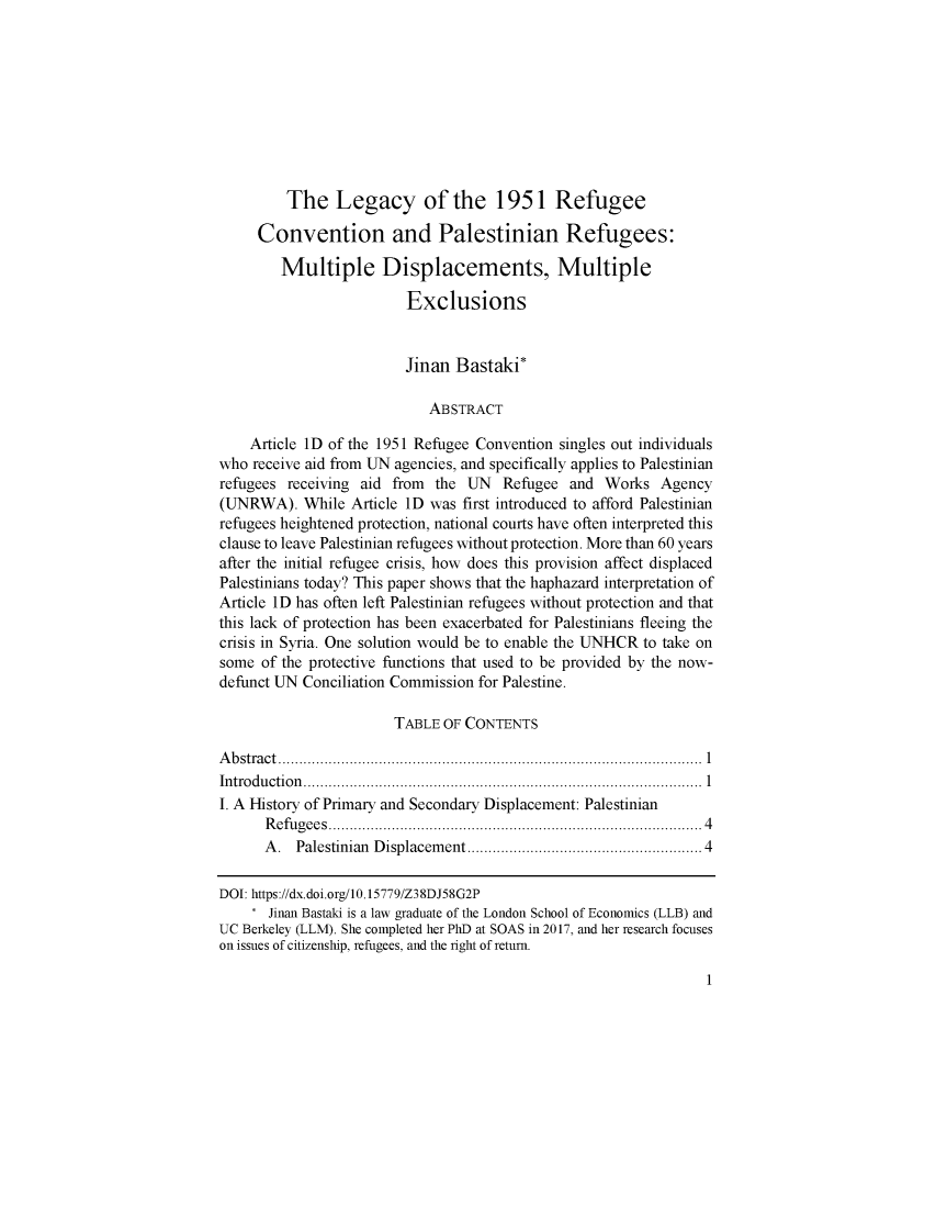 handle is hein.journals/bjme8 and id is 1 raw text is: 









         The Legacy of the 1951 Refugee

     Convention and Palestinian Refugees:

        Multiple Displacements, Multiple

                         Exclusions


                         Jinan  Bastaki*

                            ABSTRACT

    Article ID of the 1951 Refugee Convention singles out individuals
who  receive aid from UN agencies, and specifically applies to Palestinian
refugees receiving aid from  the UN   Refugee  and Works   Agency
(UNRWA).   While  Article ID was first introduced to afford Palestinian
refugees heightened protection, national courts have often interpreted this
clause to leave Palestinian refugees without protection. More than 60 years
after the initial refugee crisis, how does this provision affect displaced
Palestinians today? This paper shows that the haphazard interpretation of
Article ID has often left Palestinian refugees without protection and that
this lack of protection has been exacerbated for Palestinians fleeing the
crisis in Syria. One solution would be to enable the UNHCR to take on
some  of the protective functions that used to be provided by the now-
defunct UN Conciliation Commission for Palestine.

                       TABLE  OF CONTENTS

Abstract...................1..........................
Introduction................1...........................
I. A History of Primary and Secondary Displacement: Palestinian
      Refugees......................4.....           ............4
      A.  Palestinian Displacement......................... 4

DOI: https://dx.doi.org/10.15779/Z38DJ58G2P
    *  Jinan Bastaki is a law graduate of the London School of Economics (LLB) and
UC Berkeley (LLM). She completed her PhD at SOAS in 2017, and her research focuses
on issues of citizenship, refugees, and the right of return.


1


