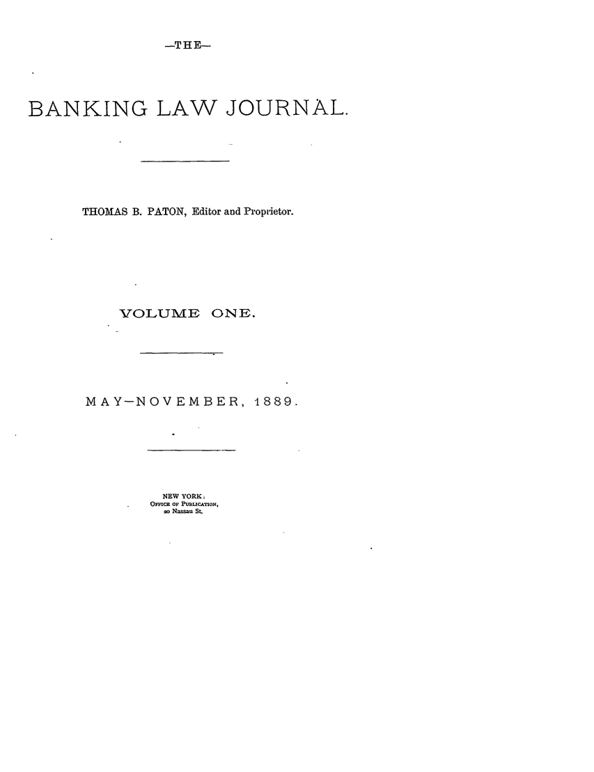handle is hein.journals/blj1 and id is 1 raw text is: -THE-

BANKING LAW JOURNAL.
THOMAS B. PATON, Editor ard Proprietor.

VOLUME

ONE.

MAY-NOVEMBER, 1889.
NEW YORK.
OCc OF PUBLICATMON,
20 Nassau St.


