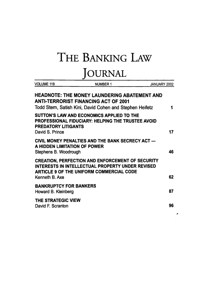 handle is hein.journals/blj119 and id is 1 raw text is: THE BANKING LAW
JOURNAL
VOLUME 119           NUMBER 1            JANUARY 2002
HEADNOTE: THE MONEY LAUNDERING ABATEMENT AND
ANTI-TERRORIST FINANCING ACT OF 2001
Todd Stem, Satish Kini, David Cohen and Stephen Heifetz  I
SUTTON'S LAW AND ECONOMICS APPLIED TO THE
PROFESSIONAL FIDUCIARY: HELPING THE TRUSTEE AVOID
PREDATORY LITIGANTS
David S. Prince                                17
CIVIL MONEY PENALTIES AND THE BANK SECRECY ACT -
A HIDDEN LIMITATION OF POWER
Stephens B. Woodrough                          46
CREATION, PERFECTION AND ENFORCEMENT OF SECURITY
INTERESTS IN INTELLECTUAL PROPERTY UNDER REVISED
ARTICLE 9 OF THE UNIFORM COMMERCIAL CODE
Kenneth B. Axe                                 62
BANKRUPTCY FOR BANKERS
Howard B. Kleinberg                            87
THE STRATEGIC VIEW
David F. Scranton                              96


