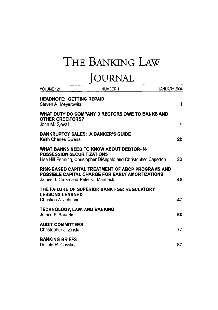handle is hein.journals/blj121 and id is 1 raw text is: THE BANKING LAW
JOURNAL
VOLUME 121            NUMBER 1             JANUARY 2004
HEADNOTE: GETTING REPAID
Steven A. Meyerowitz                               1
WHAT DUTY DO COMPANY DIRECTORS OWE TO BANKS AND
OTHER CREDITORS?
John M. Sjovall                                    4
BANKRUPTCY SALES: A BANKER'S GUIDE
Keith Charles Owens                               22
WHAT BANKS NEED TO KNOW ABOUT DEBTOR-IN-
POSSESSION SECURITIZATIONS
Lisa Hill Fenning, Christopher DiAngelo and Christopher Caperton  33
RISK-BASED CAPITAL TREATMENT OF ABCP PROGRAMS AND
POSSIBLE CAPITAL CHARGE FOR EARLY AMORTIZATIONS
James J. Croke and Peter C. Manbeck               40
THE FAILURE OF SUPERIOR BANK FSB: REGULATORY
LESSONS LEARNED
Christian A. Johnson                              47
TECHNOLOGY, LAW, AND BANKING
James F. Bauerle                                  68
AUDIT COMMITTEES
Christopher J. Zinski                             77
BANKING BRIEFS
Donald R. Cassling                                87



