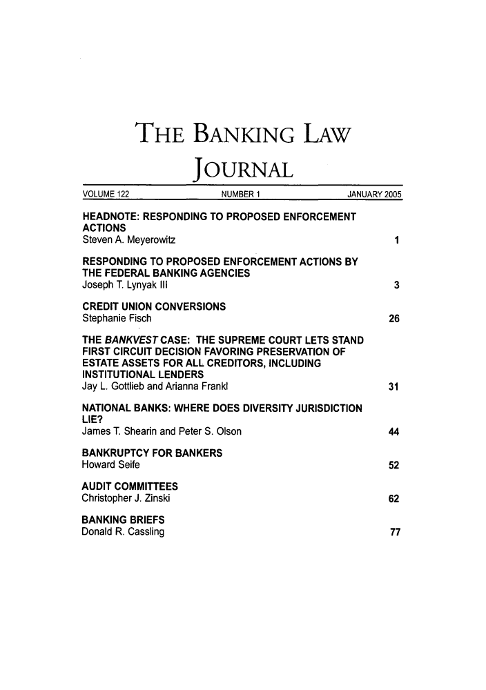 handle is hein.journals/blj122 and id is 1 raw text is: THE BANKING LAW
JOURNAL
VOLUME 122            NUMBER 1            JANUARY 2005
HEADNOTE: RESPONDING TO PROPOSED ENFORCEMENT
ACTIONS
Steven A. Meyerowitz                              I
RESPONDING TO PROPOSED ENFORCEMENT ACTIONS BY
THE FEDERAL BANKING AGENCIES
Joseph T. Lynyak III                              3
CREDIT UNION CONVERSIONS
Stephanie Fisch                                  26
THE BANKVEST CASE: THE SUPREME COURT LETS STAND
FIRST CIRCUIT DECISION FAVORING PRESERVATION OF
ESTATE ASSETS FOR ALL CREDITORS, INCLUDING
INSTITUTIONAL LENDERS
Jay L. Gottlieb and Arianna Frankl               31
NATIONAL BANKS: WHERE DOES DIVERSITY JURISDICTION
LIE?
James T. Shearin and Peter S. Olson              44
BANKRUPTCY FOR BANKERS
Howard Seife                                     52
AUDIT COMMITTEES
Christopher J. Zinski                            62
BANKING BRIEFS
Donald R. Cassling                               77


