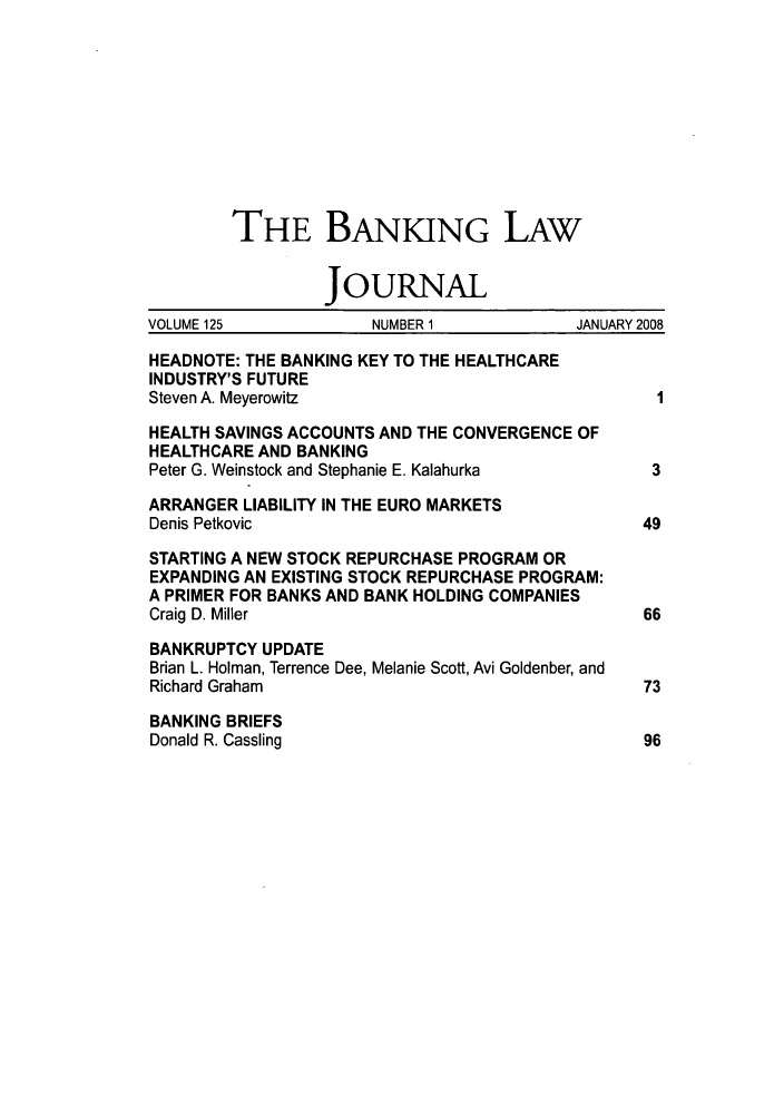 handle is hein.journals/blj125 and id is 1 raw text is: THE BANKING LAW
JOURNAL
VOLUME 125            NUMBER 1            JANUARY 2008
HEADNOTE: THE BANKING KEY TO THE HEALTHCARE
INDUSTRY'S FUTURE
Steven A. Meyerowitz                              I
HEALTH SAVINGS ACCOUNTS AND THE CONVERGENCE OF
HEALTHCARE AND BANKING
Peter G. Weinstock and Stephanie E. Kalahurka     3
ARRANGER LIABILITY IN THE EURO MARKETS
Denis Petkovic                                   49
STARTING A NEW STOCK REPURCHASE PROGRAM OR
EXPANDING AN EXISTING STOCK REPURCHASE PROGRAM:
A PRIMER FOR BANKS AND BANK HOLDING COMPANIES
Craig D. Miller                                  66
BANKRUPTCY UPDATE
Brian L. Holman, Terrence Dee, Melanie Scott, Avi Goldenber, and
Richard Graham                                   73
BANKING BRIEFS
Donald R. Cassling                               96


