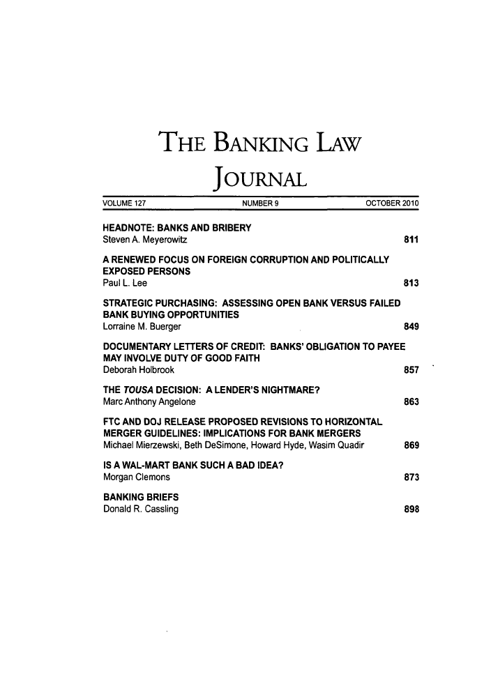 handle is hein.journals/blj127 and id is 827 raw text is: THE BANKING LAw
JOURNAL
VOLUME 127             NUMBER9              OCTOBER2010
HEADNOTE: BANKS AND BRIBERY
Steven A. Meyerowitz                               811
A RENEWED FOCUS ON FOREIGN CORRUPTION AND POLITICALLY
EXPOSED PERSONS
Paul L. Lee                                        813
STRATEGIC PURCHASING: ASSESSING OPEN BANK VERSUS FAILED
BANK BUYING OPPORTUNITIES
Lorraine M. Buerger                                849
DOCUMENTARY LETTERS OF CREDIT: BANKS' OBLIGATION TO PAYEE
MAY INVOLVE DUTY OF GOOD FAITH
Deborah Holbrook                                   857
THE TOUSA DECISION: A LENDER'S NIGHTMARE?
Marc Anthony Angelone                              863
FTC AND DOJ RELEASE PROPOSED REVISIONS TO HORIZONTAL
MERGER GUIDELINES: IMPLICATIONS FOR BANK MERGERS
Michael Mierzewski, Beth DeSimone, Howard Hyde, Wasim Quadir  869
IS A WAL-MART BANK SUCH A BAD IDEA?
Morgan Clemons                                     873
BANKING BRIEFS
Donald R. Cassling                                 898


