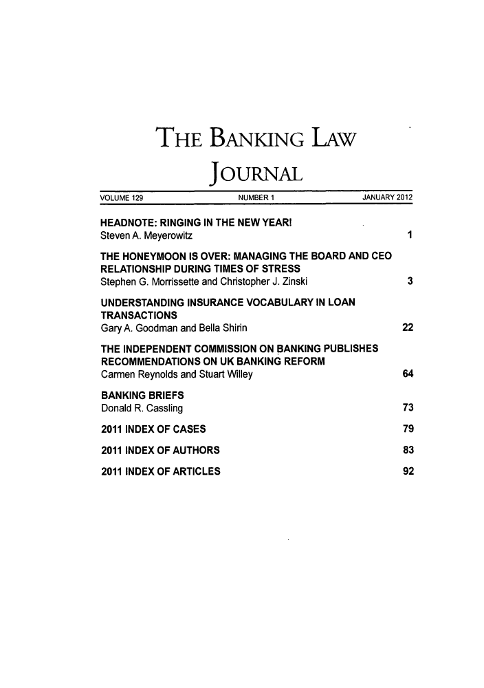 handle is hein.journals/blj129 and id is 1 raw text is: ï»¿THE BANKING LAw
JOURNAL
VOLUME 129            NUMBER 1           JANUARY 2012
HEADNOTE: RINGING IN THE NEW YEARI
Steven A. Meyerowitz                            1
THE HONEYMOON IS OVER: MANAGING THE BOARD AND CEO
RELATIONSHIP DURING TIMES OF STRESS
Stephen G. Morrissette and Christopher J. Zinski  3
UNDERSTANDING INSURANCE VOCABULARY IN LOAN
TRANSACTIONS
Gary A. Goodman and Bella Shirin               22
THE INDEPENDENT COMMISSION ON BANKING PUBLISHES
RECOMMENDATIONS ON UK BANKING REFORM
Carmen Reynolds and Stuart Willey              64
BANKING BRIEFS
Donald R. Cassling                             73
2011 INDEX OF CASES                            79
2011 INDEX OF AUTHORS                          83

2011 INDEX OF ARTICLES

92


