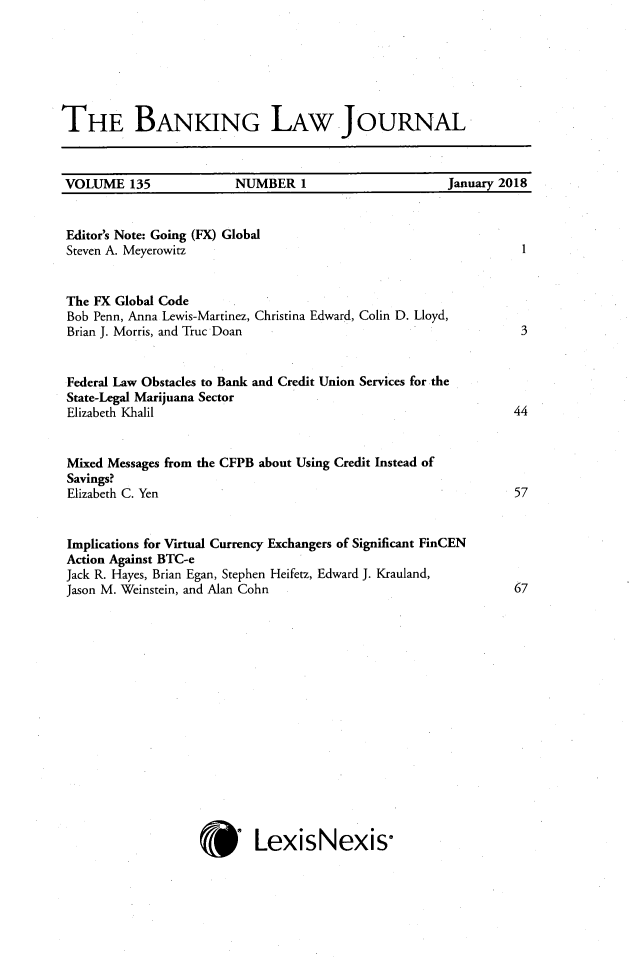 handle is hein.journals/blj135 and id is 1 raw text is: 







THE BANKING LAW JOURNAL



VOLUME 135               NUMBER   1                   January 2018


Editor's Note: Going (FX) Global
Steven A. Meyerowitz


The FX Global Code
Bob Penn, Anna Lewis-Martinez, Christina Edward, Colin D. Lloyd,
Brian J. Morris, and Truc Doan


Federal Law Obstacles to Bank and Credit Union Services for the
State-Legal Marijuana Sector
Elizabeth Khalil


Mixed Messages from the CFPB about Using Credit Instead of
Savings?
Elizabeth C. Yen


Implications for Virtual Currency Exchangers of Significant FinCEN
Action Against BTC-e
Jack R. Hayes, Brian Egan, Stephen Heifetz, Edward J. Krauland,
Jason M. Weinstein, and Alan Cohn
















                           LexisNexis


1




3




44




57


67


