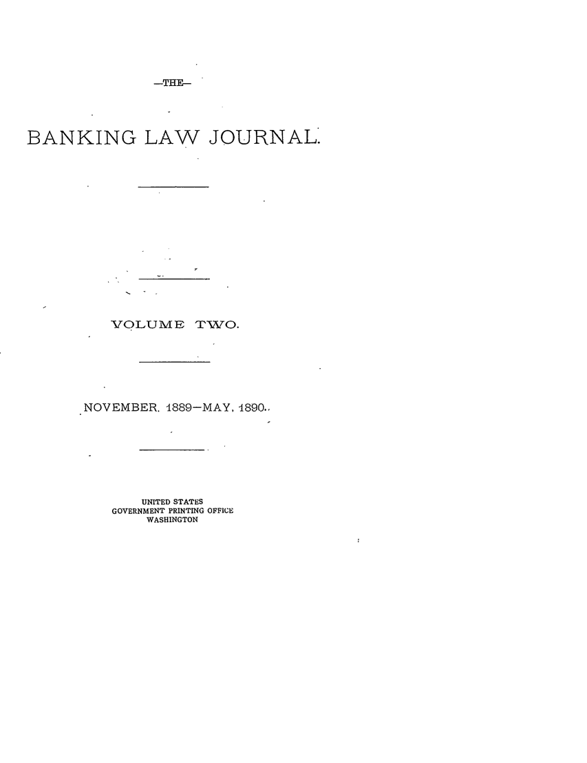 handle is hein.journals/blj2 and id is 1 raw text is: -THE_

BANKING LAW JOURNAL.
VOLUME TWO.

NOVEMBER. 4889-MAY, 1890..
UNITED STATES
GOVERNMENT PRINTING OFFICE
WASHINGTON


