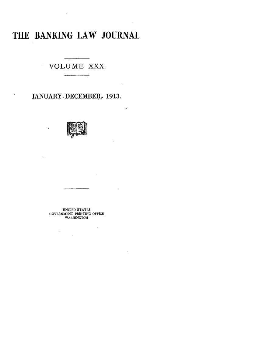 handle is hein.journals/blj30 and id is 1 raw text is: THE BANKING LAW JOURNAL
VOLUME XXX.
JANUARY- DECEMBER,. 1913.

UNITED STATES
GOVERNMENT PRINTING OFFICE
WASHINGTON


