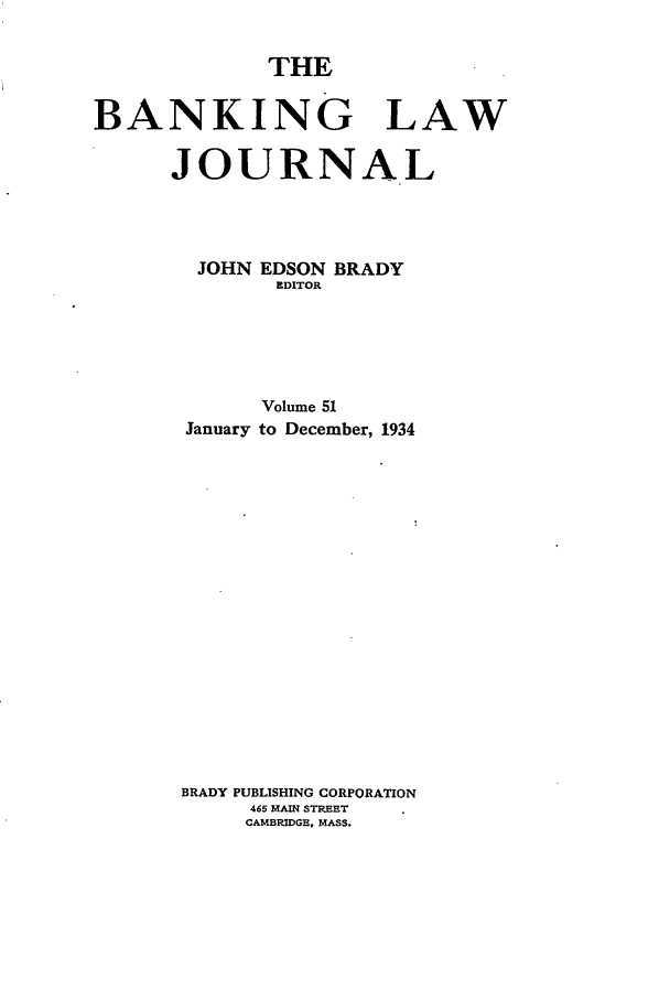handle is hein.journals/blj51 and id is 1 raw text is: THE

BANKING LAW
JOURNAL
JOHN EDSON BRADY
EDITOR
Volume 51
January to December, 1934
BRADY PUBLISHING CORPORATION
465 MAIN STREET
CAMBRIDGE, MASS.


